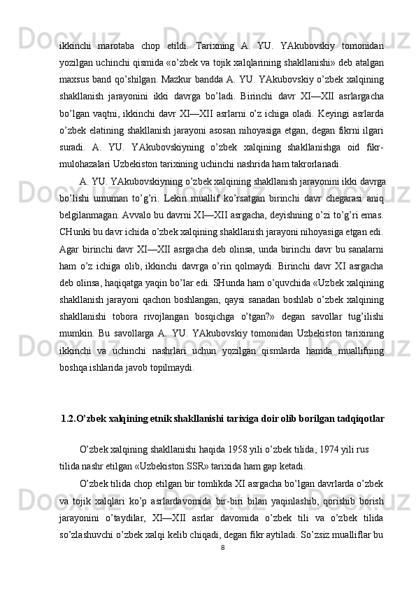 ikkinchi   marotaba   chop   etildi.   Tarixning   A.   YU.   YAkubovskiy   tomonidan
yozilgan uchinchi qismida «o’zbek va tojik xalqlarining shakllanishi» deb atalgan
maxsus band qo’shilgan. Mazkur bandda A. YU. YAkubovskiy o’zbek xalqining
shakllanish   jarayonini   ikki   davrga   bo’ladi.   Birinchi   davr   XI—XII   asrlargacha
bo’lgan vaqtni, ikkinchi  davr  XI—XII  asrlarni  o’z  ichiga oladi. Keyingi  asrlarda
o’zbek elatining shakllanish jarayoni  asosan nihoyasiga etgan, degan fikrni ilgari
suradi.   A.   YU.   YAkubovskiyning   o’zbek   xalqining   shakllanishga   oid   fikr-
mulohazalari Uzbekiston tarixining uchinchi nashrida ham takrorlanadi.
A. YU. YAkubovskiyning o’zbek xalqining shakllanish jarayonini ikki davrga
bo’lishi   umuman   to’g’ri.   Lekin   muallif   ko’rsatgan   birinchi   davr   chegarasi   aniq
belgilanmagan. Avvalo bu davrni XI—XII asrgacha, deyishning o’zi to’g’ri emas.
CHunki bu davr ichida o’zbek xalqining shakllanish jarayoni nihoyasiga etgan edi.
Agar birinchi davr XI—XII  asrgacha deb olinsa, unda birinchi davr  bu sanalarni
ham   o’z   ichiga   olib,   ikkinchi   davrga   o’rin   qolmaydi.   Birinchi   davr   XI   asrgacha
deb olinsa, haqiqatga yaqin bo’lar edi. SHunda ham o’quvchida «Uzbek xalqining
shakllanish jarayoni qachon boshlangan, qaysi  sanadan  boshlab o’zbek xalqining
shakllanishi   tobora   rivojlangan   bosqichga   o’tgan?»   degan   savollar   tug’ilishi
mumkin.   Bu   savollarga   A.   YU.   YAkubovskiy   tomonidan   Uzbekiston   tarixining
ikkinchi   va   uchinchi   nashrlari   uchun   yozilgan   qismlarda   hamda   muallifning
boshqa ishlarida javob topilmaydi.
1.2.O’zbek xalqining etnik shakllanishi tarixiga doir olib borilgan tadqiqotlar
O’zbek xalqining shakllanishi haqida 1958 yili o’zbek tilida, 1974 yili rus 
tilida nashr etilgan «Uzbekiston SSR» tarixida ham gap ketadi.
O’zbek tilida chop etilgan bir tomlikda XI asrgacha bo’lgan davrlarda o’zbek
va   tojik   xalqlari   ko’p   asrlardavomida   bir-biri   bilan   yaqinlashib,   qorishib   borish
jarayonini   o’taydilar,   XI—XII   asrlar   davomida   o’zbek   tili   va   o’zbek   tilida
so’zlashuvchi o’zbek xalqi kelib chiqadi, degan fikr aytiladi. So’zsiz mualliflar bu
8 