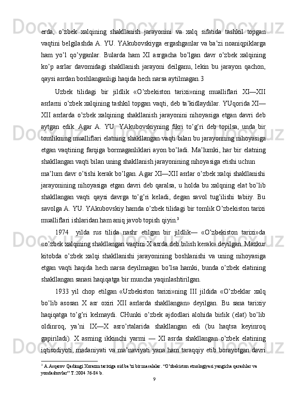 erda,   o’zbek   xalqining   shakllanish   jarayonini   va   xalq   sifatida   tashkil   topgan
vaqtini belgilashda A. YU. YAkubovskiyga ergashganlar va ba’zi noaniqpiklarga
ham   yo’l   qo’yganlar.   Bularda   ham   XI   asrgacha   bo’lgan   davr   o’zbek   xalqining
ko’p   asrlar   davomidagi   shakllanish   jarayoni   deilganu,   lekin   bu   jarayon   qachon,
qaysi asrdan boshlanganligi haqida hech narsa aytilmagan. 3
Uzbek   tilidagi   bir   jildlik   «O’zbekiston   tarixi»ning   mualliflari   XI—XII
asrlarni o’zbek xalqining tashkil topgan vaqti, deb ta’kidlaydilar. YUqorida XI—
XII   asrlarda   o’zbek   xalqining   shakllanish   jarayonini   nihoyasiga   etgan   davri   deb
aytgan   edik.   Agar   A.   YU.   YAkubovskiyning   fikri   to’g’ri   deb   topilsa,   unda   bir
tomlikning mualliflari elatning shakllangan vaqti bilan bu jarayonning nihoyasiga
etgan vaqtining farqiga bormaganliklari ayon bo’ladi. Ma’lumki, har  bir elatning
shakllangan vaqti bilan uning shakllanish jarayonining nihoyasiga etishi uchun
ma’lum davr o’tishi kerak bo’lgan. Agar XI—XII asrlar o’zbek xalqi shakllanishi
jarayonining   nihoyasiga   etgan   davri   deb   qaralsa,   u  holda   bu  xalqning   elat   bo’lib
shakllangan   vaqti   qaysi   davrga   to’g’ri   keladi,   degan   savol   tug’ilishi   tabiiy.   Bu
savolga A. YU. YAkubovskiy hamda o’zbek tilidagi bir tomlik O’zbekiston tarixi
mualliflari ishlaridan ham aniq javob topish qiyin. 3
1974     yilda   rus   tilida   nashr   etilgan   bir   jildlik—   «O’zbekiston   tarixi»da
«o’zbek xalqining shakllangan vaqtini X asrda deb bilish kerak» deyilgan. Mazkur
kitobda   o’zbek   xalqi   shakllanishi   jarayonining   boshlanishi   va   uning   nihoyasiga
etgan   vaqti   haqida   hech   narsa   deyilmagan   bo’lsa   hamki,   bunda   o’zbek   elatining
shakllangan sanasi haqiqatga bir muncha yaqinlashtirilgan.
1933   yil   chop   etilgan   «Uzbekiston   tarixi»ning   III   jildida   «O’zbeklar   xalq
bo’lib   asosan   X   asr   oxiri   XII   asrlarda   shakllangan»   deyilgan.   Bu   sana   tarixiy
haqiqatga   to’g’ri   kelmaydi.   CHunki   o’zbek   ajdodlari   alohida   birlik   (elat)   bo’lib
oldinroq,   ya’ni   IX—X   asro’rtalarida   shakllangan   edi   (bu   haqtsa   keyinroq
gapiriladi).   X   asrning   ikkinchi   yarmi   —   XI   asrda   shakllangan   o’zbek   elatining
iqtisodiyoti,  madaniyati   va   ma’naviyati   yana   ham   taraqqiy   etib  borayotgan  davri
3
  A.Asqarov Qadimgi Xorazm tarixiga oid ba’zi bir masalalar. “O’zbekiston etnologiyasi yangicha qarashlar va 
yondashuvlar” T.:2004 76-84 b.
9 