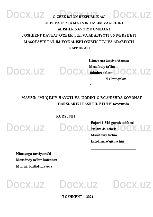 O’ZBEKISTON RESPUBLIKASI
OLIY VA O’RTA MAXSUS TA’LIM VAZIRLIGI
ALISHER NAVOIY NOMIDAGI
TOSHKENT DAVLAT O’ZBEK TILI VA ADABIYOTI UNIVERSITETI
MASOFAVIY TA’LIM YO’NALISHI O’ZBEK TILI VA ADABIYOTI
KAFEDRASI
Himoyaga tavsiya etaman
                                                                                 Masofaviy ta’lim 
                                                                                  fakultet dekani
                                                                                  ________ N.Chiniqulov
                                                                                  ‘____’ ____________
MAVZU:   “MUQIMIY   HAYOTI   VA   IJODINI   O`RGANISHDA   SOYOHAT
DARSLARINI TASHKIL ETISH” mavzusida 
KURS ISHI
Bajardi: 516-guruh talabasi 
Isakov Jo`rabek
Masofaviy ta’lim 
                                                                                   kafedrasi o’qituvchisi
_________________________
Himoyaga tavsiya etildi. 
Masofaviy ta’lim kafedrasi 
Mudiri: R.Abdullayeva _________
                                 
   TOSHKENT – 2024                                  
1 