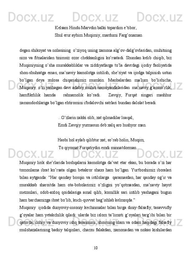 Kelsam Hindu Marvdin balki topardim e’tibor,
     Shul erur aybim Muqimiy, mardumi Farg’onaman
degan shikoyat va nolasining  o’ziyoq uning zamona alg’ov-dalg’ovlaridan, muhitning
nizo va  fitnalaridan  tinimsiz  ozor   chekkanligini   ko’rsatadi.  Shundan kelib  chiqib, biz
Muqimiyning   o’sha   murakkabliklar   va   ziddiyatlarga   to’la   davrdagi   ijodiy   faoliyatida
shon-shuhratga emas, ma’naviy kamolotga intilish, she’riyat va ijodga talpinish ustun
bo’lgan   deya   xulosa   chiqarishimiz   mumkin.   Manbalardan   ma’lum   bo’lishicha,
Muqimiy  o’zi yashagan davr adabiy muhiti namoyandalaridan  ma’naviy g’amxo’rlik,
hamfikrlilik   hamda     rahnamolik   ko’radi.     Zavqiy,   Furqat   singari   mashhur
zamondoshlariga bo’lgan ehtiromini ifodalovchi satrlari bundan dalolat beradi.
...O’zlarin zakki olib, xat qilmadilar loaqal,
            Emdi Zavqiy yurmasun deb xalq aro hushyor man.
           Hasbi hol aylab qilibtur xat, so’rab holin, Muqim,
     To qiyomat Furqatiydin emdi minnatdorman.
Muqimiy lirik she’rlarida boshqalarni  kamolotga da’vat etar ekan, bu borada o’zi har
tomonlama   ibrat   ko’rsata   olgan   betakror   shaxs   ham   bo’lgan.   Yurtboshimiz   iboralari
bilan   aytganda:   “Har   qanday   bosqin   va   istilolarga     qaramasdan,   har   qanday   og’ir   va
murakkab   sharoitda   ham   ota-bobolarimiz   o’zligini   yo’qotmasdan,   ma’naviy   hayot
mezonlari,   odob-axloq   qoidalariga   amal   qilib,   komillik   sari   intilib   yashagani   bugun
ham barchamizga ibrat bo’lib, kuch-quvvat bag’ishlab kelmoqda.” 
Muqimiy   ijodida dunyoviy-insoniy kechinmalar bilan birga diniy-falsafiy, tasavvufiy
g’oyalar  ham  yetakchilik qiladi:  ularda biz islom  ta’limoti  g’oyalari  targ’ibi  bilan bir
qatorda, ilohiy va dunyoviy ishq tarannumi, shoirning olam va odam haqidagi falsafiy
mulohazalarining   badiiy   talqinlari,   charxu   falakdan,   zamonadan   va   nokas   kishilardan
10 