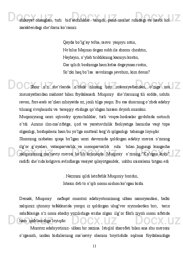 shikoyat   ohanglari,   turli     bid’atchiliklar     tanqidi,   pand-nasihat   ruhidagi   va   hasbi   hol
xarakteridagi she’rlarni ko’ramiz.
                                      Qayda bo’lg’ay telba, rasvo  yaqoyu ostin,
     Ne bilur Majnun degan subh ila shomu choshtin,
Naylayin, o’ylab tiriklikning kamiyu kostin,
     Gar qilich boshimga ham kelsa degayman rostin,
        So’zki haq bo’lsa: savolimga javobim, kim desun?
Shoir   o’z   she’rlarida   o’zbek   tilining   boy   imkoniyatlaridan,   o’ziga   xos
xususiyatlaridan   mahorat  bilan  foydalanadi.  Muqimiy    she’rlarining  tili  sodda,  uslubi
ravon, fors-arab so’zlari nihoyatda oz, jonli tilga yaqin. Bu esa shoirning o’zbek adabiy
tilining rivojlanishi va  taraqqiy etishiga qo’shgan hissasi deyish mumkin.
Muqimiyning   umri   iqtisodiy   qiyinchiliklar,   turli   voqea-hodisalar   girdobida   notinch
o’tdi.   Ammo   ilm-ma’rifatga,   ijod   va   yaratuvchilik   faoliyatiga   hamisha   vaqt   topa
olganligi, boshqalarni ham bu yo’lga muttasil targ’ib qilganligi  tahsinga loyiqdir. 
Shoirning   nisbatan   qisqa   bo’lgan   umri   davomida   qoldirgan   adabiy   merosi   o’zining
ilg’or   g’oyalari,   vatanparvarlik   va   insonparvarlik     ruhi     bilan   bugungi   kungacha
xalqimizning   ma’naviy   merosi   bo’lib   kelmoqda.   Muqimiy     o’zining   “Ko’rgan   kishi”
radifli she’rida kelguvsi avlodlarga vasiyat qilayotgandek,  ushbu misralarni bitgan edi:
...Nazmini qildi latofatlik Muqimiy boridin,
      Istasin deb to o’qib nomu nishon ko’rgan kishi.
Demak,   Muqimiy     nafaqat   mumtoz   adabiyotimizning   ulkan   namoyandasi,   balki
xalqimiz   ijtimoiy   tafakkurida   yorqin   iz   qoldirgan   ulug’vor   siymolardan   biri,     tarix
sahifalariga o’z nomi abadiy yozilishiga erisha olgan   ilg’or fikrli ziyoli inson sifatida
ham  qadrlanishga loyiqdir.
Mumtoz adabiyotimiz- ulkan bir xazina. Istiqlol sharofati bilan ana shu merosni
o’rganish,   undan   kishilarning   ma’naviy   olamini   boyitishda   oqilona   foydalanishga
11