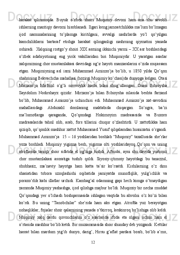 harakat   qilinmoqda.   Buyuk   o’zbek   shoiri   Muqimiy   devoni   ham   ana   shu   savobli
ishlarning mantiqiy davomi hisoblanadi. Ilgari keng jamoatchilikka ma’lum bo’lmagan
ijod   namunalarining   to’plamga   kiritilgani,   avvalgi   nashrlarda   yo’l   qo’yilgan
kamchiliklarni   bartaraf   etishga   harakat   qilinganligi   nashrning   qiymatini   yanada
oshiradi.     Xalqning rostgo’y shoiri XIX asrning ikkinchi yarmi – XX asr boshlaridagi
o’zbek   adabiyotining   eng   yirik   vakillaridan   biri   Muqimiydir.   U   yaratgan   asarlar
xalqimizning chor mustamlakasi davridagi og’ir hayoti manzaralarini o’zida mujassam
etgan.   Muqimiyning   asl   ismi   Muhammad   Aminxo’ja   bo’lib,   u   1850   yilda   Qo’qon
shahrining Bekvachcha mahallasi (hozirgi Muqimiy ko’chasi)da dunyoga kelgan.  Otasi
Mirzaxo’ja   Mirfozil   o’g’li   novvoylik   kasbi   bilan   shug’ullangan.   Onasi   Bibioysha
Sayidolim   Nodirshayx   qizidir.   Mirzaxo’ja   bilan   Bibioysha   oilasida   beshta   farzand
bo’lib,   Muhammad   Aminxo’ja   uchinchisi   edi.   Muhammad   Aminxo’ja   xat-savodini
mahallasidagi   Abduxalil   domlaning   maktabida   chiqargan.   So’ngra,   ba’zi
ma’lumotlarga   qaraganda,   Qo’qondagi   Hokimoyim   madrasasida   va   Buxoro
madrasalarida   tahsil   olib,   arab,   fors   tillarini   chuqur   o’zlashtirdi.   U   xattotlikka   ham
qiziqib, qo’qonlik mashhur xattot Muhammad Yusuf qilqalamdan husnixatni o’rgandi.
Muhammad  Aminxo’ja     15 –  16 yoshlaridan  boshlab  “Muqimiy”  taxallusida  she’rlar
yoza   boshladi.   Muqimiy   yigirma   besh,   yigirma   olti   yoshlaridayoq   Qo’qon   va   uning
atroflarida   taniqli   shoir   sifatida   el   og’ziga   tushdi.   Afsuski,   ayni   shu   davrda   yurtimiz
chor   mustamlakasi   asoratiga   tushib   qoldi.   Siyosiy-ijtimoiy   hayotdagi   bu   tanazzul,
shubhasiz,   ma’naviy   hayotga   ham   katta   ta’sir   ko’rsatdi.   Kishilarning   o’z   dinu
shariatidan   tobora   uzoqlashishi   oqibatida   jamiyatda   munofiqlik,   yulg’ichlik   va
poraxo’rlik   kabi   illatlar   urchidi.   Kambag’al   odamning   gapi   hech   kimga   o’tmaydigan
zamonda Muqimiy yashashga, ijod qilishga majbur bo’ldi.  Muqimiy bir necha muddat
Qo’qondagi   yer   o’lchash   boshqarmasida   ishlagan   vaqtida   bu   ahvolni   o’z   ko’zi   bilan
ko’rdi.   Bu   uning   “Tanobchilar”   she’rida   ham   aks   etgan.   Atrofda   yuz   berayotgan
nohaqliklar, fojialar shoir qalamining yanada o’tkirroq, keskinroq bo’lishiga olib keldi.
Muqimiy   xalq   dardu   quvonchlarini   o’z   asarlarida   ifoda   eta   olgani   uchun   ham   el
o’rtasida mashhur bo’lib ketdi. Bir muxammasida shoir shunday deb yozgandi: Kettilar
hasrat   bilan   mardum   yig’ib   dunyo,   darig’,   Hirsu   g’aflat   pardasi   bosib,   bo’lib   a’mo,
12