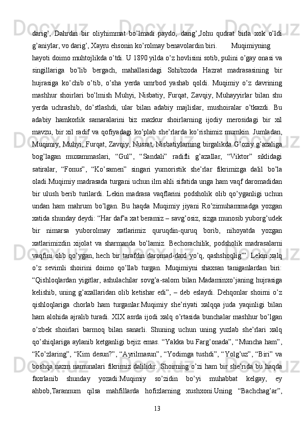 darig’,   Dahrdin   bir   oliyhimmat   bo’lmadi   paydo,   darig’,Johu   qudrat   birla   xok   o’ldi
g’aniylar, vo darig’, Xayru ehsonin ko’rolmay benavolardin biri.  Muqimiyning
hayoti doimo muhtojlikda o’tdi. U 1890 yilda o’z hovlisini sotib, pulini o’gay onasi va
singillariga   bo’lib   bergach,   mahallasidagi   Sohibzoda   Hazrat   madrasasining   bir
hujrasiga   ko’chib   o’tib,   o’sha   yerda   umrbod   yashab   qoldi.   Muqimiy   o’z   davrining
mashhur   shoirlari   bo’lmish   Muhyi,   Nisbatiy,   Furqat,   Zavqiy,   Muhayyirlar   bilan   shu
yerda   uchrashib,   do’stlashdi,   ular   bilan   adabiy   majlislar,   mushoiralar   o’tkazdi.   Bu
adabiy   hamkorlik   samaralarini   biz   mazkur   shoirlarning   ijodiy   merosidagi   bir   xil
mavzu, bir  xil  radif  va qofiyadagi  ko’plab she’rlarda ko’rishimiz mumkin. Jumladan,
Muqimiy, Muhyi, Furqat, Zavqiy, Nusrat, Nisbatiylarning birgalikda G’oziy g’azaliga
bog’lagan   muxammaslari,   “Gul”,   “Sandali”   radifli   g’azallar,   “Viktor”   siklidagi
satiralar,   “Fonus”,   “Ko’samen”   singari   yumoristik   she’rlar   fikrimizga   dalil   bo’la
oladi.Muqimiy madrasada turgani uchun ilm ahli sifatida unga ham vaqf daromadidan
bir   ulush   berib   turilardi.   Lekin   madrasa   vaqflarini   podsholik   olib   qo’yganligi   uchun
undan   ham   mahrum   bo’lgan.   Bu   haqda   Muqimiy   jiyani   Ro’zimuhammadga   yozgan
xatida shunday deydi: “Har daf’a xat beramiz – savg’osiz, sizga munosib yuborg’udek
bir   nimarsa   yuborolmay   xatlarimiz   quruqdin-quruq   borib,   nihoyatda   yozgan
xatlarimizdin   xijolat   va   sharmanda   bo’lamiz.   Bechorachilik,   podsholik   madrasalarni
vaqfini  olib qo’ygan, hech bir tarafdin daromad-daxl yo’q, qashshoqlig’”. Lekin xalq
o’z   sevimli   shoirini   doimo   qo’llab   turgan.   Muqimiyni   shaxsan   taniganlardan   biri:
“Qishloqlardan   yigitlar,   ashulachilar   sovg’a-salom   bilan   Madaminxo’janing   hujrasiga
kelishib,   uning   g’azallaridan   olib   ketishar   edi”,   –   deb   eslaydi.   Dehqonlar   shoirni   o’z
qishloqlariga   chorlab   ham   turganlar.Muqimiy   she’riyati   xalqqa   juda   yaqinligi   bilan
ham alohida ajralib turadi. XIX asrda ijodi  xalq o’rtasida  bunchalar  mashhur  bo’lgan
o’zbek   shoirlari   barmoq   bilan   sanarli.   Shuning   uchun   uning   yuzlab   she’rlari   xalq
qo’shiqlariga aylanib ketganligi bejiz emas. “Yakka bu Farg’onada”, “Muncha ham”,
“Ko’zlaring”,   “Kim   desun?”,   “Ayrilmasun”,  “Yodimga  tushdi”,   “Yolg’uz”,  “Biri”  va
boshqa  nazm   namunalari  fikrimiz  dalilidir.   Shoirning  o’zi   ham  bir  she’rida  bu haqda
faxrlanib   shunday   yozadi:Muqimiy   so’zidin   bo’yi   muhabbat   kelgay,   ey
ahbob,Tarannum   qilsa   mahfillarda   hofizlarning   xushxoni.Uning   “Bachchag’ar”,
13 