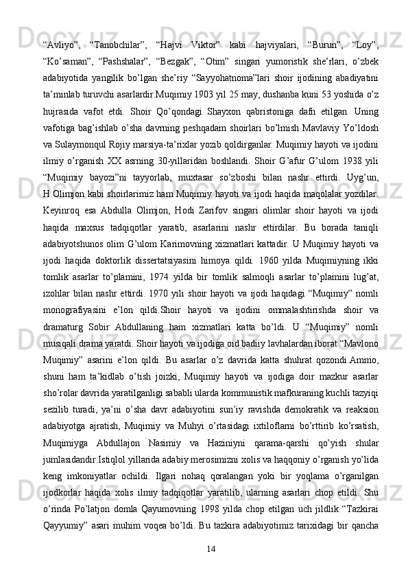 “Avliyo”,   “Tanobchilar”,   “Hajvi   Viktor”   kabi   hajviyalari,   “Burun”,   “Loy”,
“Ko’saman”,   “Pashshalar”,   “Bezgak”,   “Otim”   singari   yumoristik   she’rlari,   o’zbek
adabiyotida   yangilik   bo’lgan   she’riy   “Sayyohatnoma”lari   shoir   ijodining   abadiyatini
ta’minlab turuvchi asarlardir.Muqimiy 1903 yil 25 may, dushanba kuni 53 yoshida o’z
hujrasida   vafot   etdi.   Shoir   Qo’qondagi   Shayxon   qabristoniga   dafn   etilgan.   Uning
vafotiga   bag’ishlab   o’sha  davrning  peshqadam   shoirlari  bo’lmish  Mavlaviy   Yo’ldosh
va Sulaymonqul Rojiy marsiya-ta’rixlar yozib qoldirganlar. Muqimiy hayoti va ijodini
ilmiy   o’rganish   XX   asrning   30-yillaridan   boshlandi.   Shoir   G’afur   G’ulom   1938   yili
“Muqimiy   bayozi”ni   tayyorlab,   muxtasar   so’zboshi   bilan   nashr   ettirdi.   Uyg’un,
H.Olimjon kabi shoirlarimiz ham Muqimiy hayoti va ijodi haqida maqolalar yozdilar.
Keyinroq   esa   Abdulla   Olimjon,   Hodi   Zarifov   singari   olimlar   shoir   hayoti   va   ijodi
haqida   maxsus   tadqiqotlar   yaratib,   asarlarini   nashr   ettirdilar.   Bu   borada   taniqli
adabiyotshunos   olim   G’ulom  Karimovning  xizmatlari  kattadir.  U  Muqimiy  hayoti  va
ijodi   haqida   doktorlik   dissertatsiyasini   himoya   qildi.   1960   yilda   Muqimiyning   ikki
tomlik   asarlar   to’plamini,   1974   yilda   bir   tomlik   salmoqli   asarlar   to’plamini   lug’at,
izohlar   bilan   nashr   ettirdi.   1970   yili   shoir   hayoti   va   ijodi   haqidagi   “Muqimiy”   nomli
monografiyasini   e’lon   qildi.Shoir   hayoti   va   ijodini   ommalashtirishda   shoir   va
dramaturg   Sobir   Abdullaning   ham   xizmatlari   katta   bo’ldi.   U   “Muqimiy”   nomli
musiqali drama yaratdi. Shoir hayoti va ijodiga oid badiiy lavhalardan iborat “Mavlono
Muqimiy”   asarini   e’lon   qildi.   Bu   asarlar   o’z   davrida   katta   shuhrat   qozondi.Ammo,
shuni   ham   ta’kidlab   o’tish   joizki,   Muqimiy   hayoti   va   ijodiga   doir   mazkur   asarlar
sho’rolar davrida yaratilganligi sababli ularda kommunistik mafkuraning kuchli tazyiqi
sezilib   turadi,   ya’ni   o’sha   davr   adabiyotini   sun’iy   ravishda   demokratik   va   reaksion
adabiyotga   ajratish,   Muqimiy   va   Muhyi   o’rtasidagi   ixtiloflarni   bo’rttirib   ko’rsatish,
Muqimiyga   Abdullajon   Nasimiy   va   Haziniyni   qarama-qarshi   qo’yish   shular
jumlasidandir.Istiqlol yillarida adabiy merosimizni xolis va haqqoniy o’rganish yo’lida
keng   imkoniyatlar   ochildi.   Ilgari   nohaq   qoralangan   yoki   bir   yoqlama   o’rganilgan
ijodkorlar   haqida   xolis   ilmiy   tadqiqotlar   yaratilib,   ularning   asarlari   chop   etildi.   Shu
o’rinda   Po’latjon   domla   Qayumovning   1998   yilda   chop   etilgan   uch   jildlik   “Tazkirai
Qayyumiy”   asari   muhim   voqea   bo’ldi.   Bu   tazkira   adabiyotimiz   tarixidagi   bir   qancha
14 