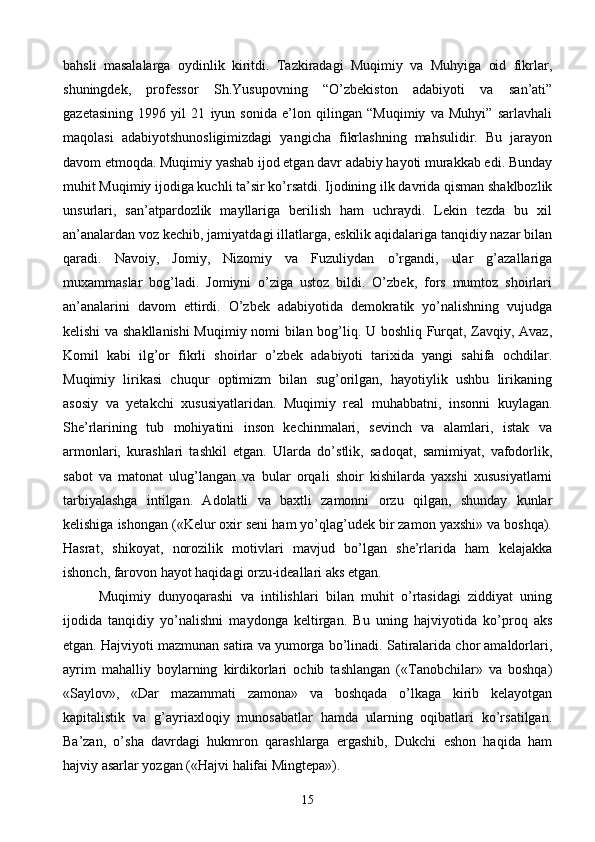 bahsli   masalalarga   oydinlik   kiritdi.   Tazkiradagi   Muqimiy   va   Muhyiga   oid   fikrlar,
shuningdek,   professor   Sh.Yusupovning   “O’zbekiston   adabiyoti   va   san’ati”
gazetasining   1996   yil   21   iyun   sonida   e’lon   qilingan   “Muqimiy   va   Muhyi”   sarlavhali
maqolasi   adabiyotshunosligimizdagi   yangicha   fikrlashning   mahsulidir.   Bu   jarayon
davom etmoqda. Muqimiy yashab ijod etgan davr adabiy hayoti murakkab edi. Bunday
muhit Muqimiy ijodiga kuchli ta’sir ko’rsatdi. Ijodining ilk davrida qisman shaklbozlik
unsurlari,   san’atpardozlik   mayllariga   berilish   ham   uchraydi.   Lekin   tezda   bu   xil
an’analardan voz kechib, jamiyatdagi illatlarga, eskilik aqidalariga tanqidiy nazar bilan
qaradi.   Navoiy,   Jomiy,   Nizomiy   va   Fuzuliydan   o’rgandi,   ular   g’azallariga
muxammaslar   bog’ladi.   Jomiyni   o’ziga   ustoz   bildi.   O’zbek,   fors   mumtoz   shoirlari
an’analarini   davom   ettirdi.   O’zbek   adabiyotida   demokratik   yo’nalishning   vujudga
kelishi va shakllanishi  Muqimiy nomi bilan bog’liq. U boshliq Furqat, Zavqiy, Avaz,
Komil   kabi   ilg’or   fikrli   shoirlar   o’zbek   adabiyoti   tarixida   yangi   sahifa   ochdilar.
Muqimiy   lirikasi   chuqur   optimizm   bilan   sug’orilgan,   hayotiylik   ushbu   lirikaning
asosiy   va   yetakchi   xususiyatlaridan.   Muqimiy   real   muhabbatni,   insonni   kuylagan.
She’rlarining   tub   mohiyatini   inson   kechinmalari,   sevinch   va   alamlari,   istak   va
armonlari,   kurashlari   tashkil   etgan.   Ularda   do’stlik,   sadoqat,   samimiyat,   vafodorlik,
sabot   va   matonat   ulug’langan   va   bular   orqali   shoir   kishilarda   yaxshi   xususiyatlarni
tarbiyalashga   intilgan.   Adolatli   va   baxtli   zamonni   orzu   qilgan,   shunday   kunlar
kelishiga ishongan («Kelur oxir seni ham yo’qlag’udek bir zamon yaxshi» va boshqa).
Hasrat,   shikoyat,   norozilik   motivlari   mavjud   bo’lgan   she’rlarida   ham   kelajakka
ishonch, farovon hayot haqidagi orzu-ideallari aks etgan.
Muqimiy   dunyoqarashi   va   intilishlari   bilan   muhit   o’rtasidagi   ziddiyat   uning
ijodida   tanqidiy   yo’nalishni   maydonga   keltirgan.   Bu   uning   hajviyotida   ko’proq   aks
etgan. Hajviyoti mazmunan satira va yumorga bo’linadi. Satiralarida chor amaldorlari,
ayrim   mahalliy   boylarning   kirdikorlari   ochib   tashlangan   («Tanobchilar»   va   boshqa)
«Saylov»,   «Dar   mazammati   zamona»   va   boshqada   o’lkaga   kirib   kelayotgan
kapitalistik   va   g’ayriaxloqiy   munosabatlar   hamda   ularning   oqibatlari   ko’rsatilgan.
Ba’zan,   o’sha   davrdagi   hukmron   qarashlarga   ergashib,   Dukchi   eshon   haqida   ham
hajviy asarlar yozgan («Hajvi halifai Mingtepa»).
15 