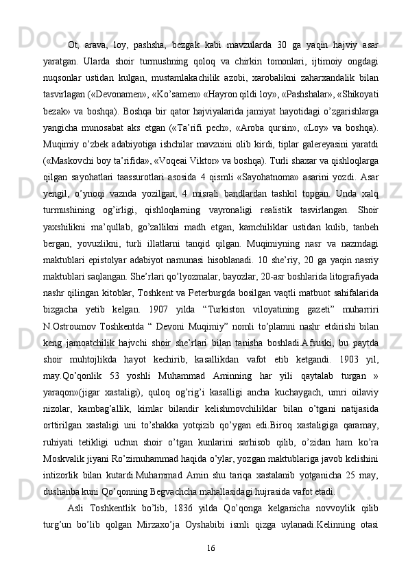 Ot,   arava,   loy,   pashsha,   bezgak   kabi   mavzularda   30   ga   yaqin   hajviy   asar
yaratgan.   Ularda   shoir   turmushning   qoloq   va   chirkin   tomonlari,   ijtimoiy   ongdagi
nuqsonlar   ustidan   kulgan,   mustamlakachilik   azobi,   xarobalikni   zaharxandalik   bilan
tasvirlagan («Devonamen», «Ko’samen» «Hayron qildi loy», «Pashshalar», «Shikoyati
bezak»   va   boshqa).   Boshqa   bir   qator   hajviyalarida   jamiyat   hayotidagi   o’zgarishlarga
yangicha   munosabat   aks   etgan   («Ta’rifi   pech»,   «Aroba   qursin»,   «Loy»   va   boshqa).
Muqimiy   o’zbek   adabiyotiga   ishchilar   mavzuini   olib   kirdi,   tiplar   galereyasini   yaratdi
(«Maskovchi boy ta’rifida», «Voqeai Viktor» va boshqa). Turli shaxar va qishloqlarga
qilgan   sayohatlari   taassurotlari   asosida   4   qismli   «Sayohatnoma»   asarini   yozdi.   Asar
yengil,   o’ynoqi   vaznda   yozilgan,   4   misrali   bandlardan   tashkil   topgan.   Unda   xalq
turmushining   og’irligi,   qishloqlarning   vayronaligi   realistik   tasvirlangan.   Shoir
yaxshilikni   ma’qullab,   go’zallikni   madh   etgan,   kamchiliklar   ustidan   kulib,   tanbeh
bergan,   yovuzlikni,   turli   illatlarni   tanqid   qilgan.   Muqimiyning   nasr   va   nazmdagi
maktublari   epistolyar   adabiyot   namunasi   hisoblanadi.   10   she’riy,   20   ga   yaqin   nasriy
maktublari saqlangan. She’rlari qo’lyozmalar, bayozlar, 20-asr boshlarida litografiyada
nashr qilingan kitoblar, Toshkent  va Peterburgda bosilgan vaqtli matbuot sahifalarida
bizgacha   yetib   kelgan.   1907   yilda   “Turkiston   viloyatining   gazeti”   muharriri
N.Ostroumov   Toshkentda   “   Devoni   Muqimiy”   nomli   to’plamni   nashr   etdirishi   bilan
keng   jamoatchilik   hajvchi   shoir   she’rlari   bilan   tanisha   boshladi.Afsuski,   bu   paytda
shoir   muhtojlikda   hayot   kechirib,   kasallikdan   vafot   etib   ketgandi.   1903   yil,
may.Qo’qonlik   53   yoshli   Muhammad   Aminning   har   yili   qaytalab   turgan   »
yaraqon»(jigar   xastaligi),   quloq   og’rig’i   kasalligi   ancha   kuchaygach,   umri   oilaviy
nizolar,   kambag’allik,   kimlar   bilandir   kelishmovchiliklar   bilan   o’tgani   natijasida
orttirilgan   xastaligi   uni   to’shakka   yotqizib   qo’ygan   edi.Biroq   xastaligiga   qaramay,
ruhiyati   tetikligi   uchun   shoir   o’tgan   kunlarini   sarhisob   qilib,   o’zidan   ham   ko’ra
Moskvalik jiyani Ro’zimuhammad haqida o’ylar, yozgan maktublariga javob kelishini
intizorlik   bilan   kutardi.Muhammad   Amin   shu   tariqa   xastalanib   yotganicha   25   may,
dushanba kuni Qo’qonning Begvachcha mahallasidagi hujrasida vafot etadi.
Asli   Toshkentlik   bo’lib,   1836   yilda   Qo’qonga   kelganicha   novvoylik   qilib
turg’un   bo’lib   qolgan   Mirzaxo’ja   Oyshabibi   ismli   qizga   uylanadi.Kelinning   otasi
16