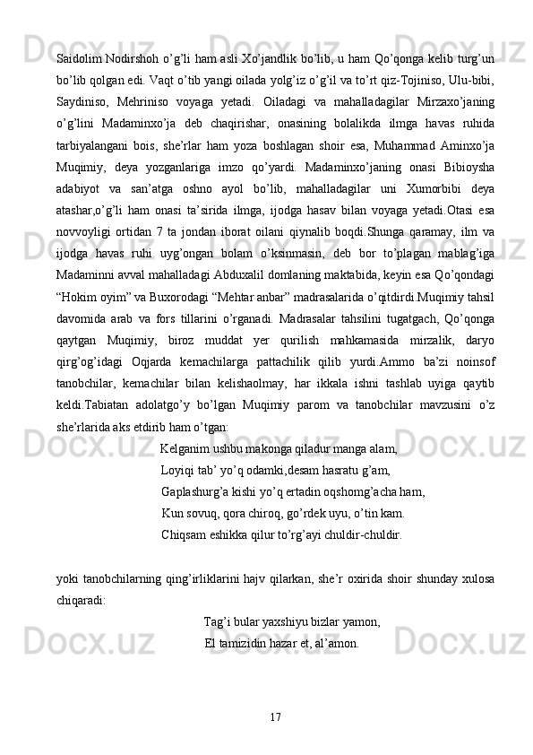 Saidolim Nodirshoh o’g’li ham asli Xo’jandlik bo’lib, u ham Qo’qonga kelib turg’un
bo’lib qolgan edi. Vaqt o’tib yangi oilada yolg’iz o’g’il va to’rt qiz-Tojiniso, Ulu-bibi,
Saydiniso,   Mehriniso   voyaga   yetadi.   Oiladagi   va   mahalladagilar   Mirzaxo’janing
o’g’lini   Madaminxo’ja   deb   chaqirishar,   onasining   bolalikda   ilmga   havas   ruhida
tarbiyalangani   bois,   she’rlar   ham   yoza   boshlagan   shoir   esa,   Muhammad   Aminxo’ja
Muqimiy,   deya   yozganlariga   imzo   qo’yardi.   Madaminxo’janing   onasi   Bibioysha
adabiyot   va   san’atga   oshno   ayol   bo’lib,   mahalladagilar   uni   Xumorbibi   deya
atashar,o’g’li   ham   onasi   ta’sirida   ilmga,   ijodga   hasav   bilan   voyaga   yetadi.Otasi   esa
novvoyligi   ortidan   7   ta   jondan   iborat   oilani   qiynalib   boqdi.Shunga   qaramay,   ilm   va
ijodga   havas   ruhi   uyg’ongan   bolam   o’ksinmasin,   deb   bor   to’plagan   mablag’iga
Madaminni avval mahalladagi Abduxalil domlaning maktabida, keyin esa Qo’qondagi
“Hokim oyim” va Buxorodagi “Mehtar anbar” madrasalarida o’qitdirdi.Muqimiy tahsil
davomida   arab   va   fors   tillarini   o’rganadi.   Madrasalar   tahsilini   tugatgach,   Qo’qonga
qaytgan   Muqimiy,   biroz   muddat   yer   qurilish   mahkamasida   mirzalik,   daryo
qirg’og’idagi   Oqjarda   kemachilarga   pattachilik   qilib   yurdi.Ammo   ba’zi   noinsof
tanobchilar,   kemachilar   bilan   kelishaolmay,   har   ikkala   ishni   tashlab   uyiga   qaytib
keldi.Tabiatan   adolatgo’y   bo’lgan   Muqimiy   parom   va   tanobchilar   mavzusini   o’z
she’rlarida aks etdirib ham o’tgan:
  Kelganim ushbu makonga qiladur manga alam,
Loyiqi tab’ yo’q odamki,desam hasratu g’am,
           Gaplashurg’a kishi yo’q ertadin oqshomg’acha ham,
     Kun sovuq, qora chiroq, go’rdek uyu, o’tin kam.
    Chiqsam eshikka qilur to’rg’ayi chuldir-chuldir.
yoki tanobchilarning qing’irliklarini hajv qilarkan, she’r oxirida shoir shunday xulosa
chiqaradi:
Tag’i bular yaxshiyu bizlar yamon,
    El tamizidin hazar et, al’amon.
17 