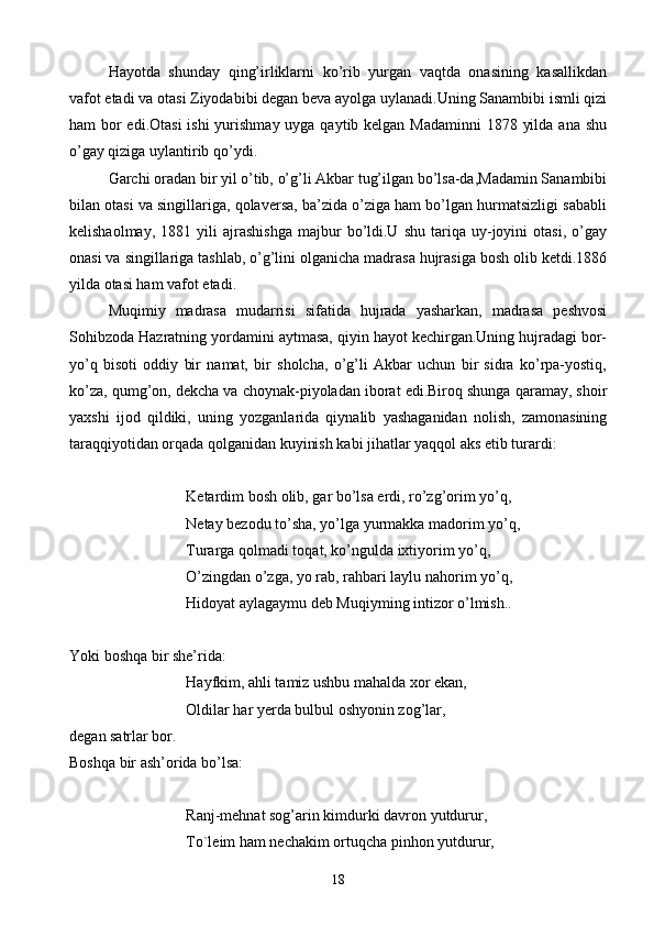 Hayotda   shunday   qing’irliklarni   ko’rib   yurgan   vaqtda   onasining   kasallikdan
vafot etadi va otasi Ziyodabibi degan beva ayolga uylanadi.Uning Sanambibi ismli qizi
ham bor edi.Otasi  ishi yurishmay uyga qaytib kelgan Madaminni  1878 yilda ana shu
o’gay qiziga uylantirib qo’ydi.
Garchi oradan bir yil o’tib, o’g’li Akbar tug’ilgan bo’lsa-da,Madamin Sanambibi
bilan otasi va singillariga, qolaversa, ba’zida o’ziga ham bo’lgan hurmatsizligi sababli
kelishaolmay,   1881  yili   ajrashishga   majbur   bo’ldi.U  shu   tariqa  uy-joyini   otasi,   o’gay
onasi va singillariga tashlab, o’g’lini olganicha madrasa hujrasiga bosh olib ketdi.1886
yilda otasi ham vafot etadi.
Muqimiy   madrasa   mudarrisi   sifatida   hujrada   yasharkan,   madrasa   peshvosi
Sohibzoda Hazratning yordamini aytmasa, qiyin hayot kechirgan.Uning hujradagi bor-
yo’q   bisoti   oddiy   bir   namat,   bir   sholcha,   o’g’li   Akbar   uchun   bir   sidra   ko’rpa-yostiq,
ko’za, qumg’on, dekcha va choynak-piyoladan iborat edi.Biroq shunga qaramay, shoir
yaxshi   ijod   qildiki,   uning   yozganlarida   qiynalib   yashaganidan   nolish,   zamonasining
taraqqiyotidan orqada qolganidan kuyinish kabi jihatlar yaqqol aks etib turardi:
Ketardim bosh olib, gar bo’lsa erdi, ro’zg’orim yo’q,
Netay bezodu to’sha, yo’lga yurmakka madorim yo’q,
Turarga qolmadi toqat, ko’ngulda ixtiyorim yo’q,
    O’zingdan o’zga, yo rab, rahbari laylu nahorim yo’q,
    Hidoyat aylagaymu deb Muqiyming intizor o’lmish..
Yoki boshqa bir she’rida:
         Hayfkim, ahli tamiz ushbu mahalda xor ekan,
Oldilar har yerda bulbul oshyonin zog’lar,
degan satrlar bor.
Boshqa bir ash’orida bo’lsa:
        Ranj-mehnat sog’arin kimdurki davron yutdurur,
   To`leim ham nechakim ortuqcha pinhon yutdurur,
18 