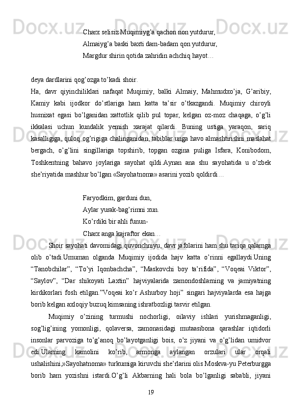 Charx selisiz Muqimiyg’a qachon non yutdurur,
    Almaiyg’a baski baxti dam-badam qon yutdurur,
   Margdur shirin qotida zahridin achchiq hayot…
deya dardlarini qog’ozga to’kadi shoir.
Ha,   davr   qiyinchiliklari   nafaqat   Muqimiy,   balki   Almaiy,   Mahmudxo’ja,   G’aribiy,
Kamiy   kabi   ijodkor   do’stlariga   ham   katta   ta’sir   o’tkazgandi.   Muqimiy   chiroyli
husnixat   egasi   bo’lganidan   xattotlik   qilib   pul   topar,   kelgan   oz-moz   chaqaga,   o’g’li
ikkalasi   uchun   kundalik   yemish   xarajat   qilardi.   Buning   ustiga   yaraqon,   sariq
kasalligiga, quloq og’rigiga chalinganidan, tabiblar unga havo almashtirishni maslahat
bergach,   o’g’lini   singillariga   topshirib,   topgan   ozgina   puliga   Isfara,   Konibodom,
Toshkentning   bahavo   joylariga   sayohat   qildi.Aynan   ana   shu   sayohatida   u   o’zbek
she’riyatida mashhur bo’lgan «Sayohatnoma» asarini yozib qoldirdi…
Faryodkim, garduni dun,
      Aylar yurak-bag’rimni xun.
   Ko’rdiki bir ahli funun-
       Charx anga kajraftor ekan…
Shoir sayohati davomidagi quvonchniyu, davr jafolarini ham shu tariqa qalamga
olib   o’tadi.Umuman   olganda   Muqimiy   ijodida   hajv   katta   o’rinni   egallaydi.Uning
“Tanobchilar”,   “To’yi   Iqonbachcha”,   “Maskovchi   boy   ta’rifida”,   “Voqeai   Viktor”,
“Saylov”,   “Dar   shikoyati   Laxtin”   hajviyalarida   zamondoshlarning   va   jamiyatning
kirdikorlari   fosh   etilgan.”Voqeai   ko’r   Ashurboy   hoji”   singari   hajviyalarda   esa   hajga
borib kelgan axloqiy buzuq kimsaning ishratbozligi tasvir etilgan.
Muqimiy   o’zining   turmushi   nochorligi,   oilaviy   ishlari   yurishmaganligi,
sog’lig’ining   yomonligi,   qolaversa,   zamonasidagi   mutaasibona   qarashlar   iqtidorli
insonlar   parvoziga   to’g’anoq   bo’layotganligi   bois,   o’z   jiyani   va   o’g’lidan   umidvor
edi.Ularning   kamolini   ko’rib,   armonga   aylangan   orzulari   ular   orqali
ushalishini,»Sayohatnoma» turkumiga kiruvchi she’rlarini olis Moskva-yu Peterburgga
borib   ham   yozishni   istardi.O’g’li   Akbarning   hali   bola   bo’lganligi   sababli,   jiyani
19 