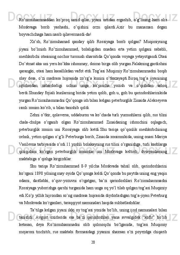 Ro’zimuhammaddan   ko’proq   umid   qilar,   jiyani   ortidan   ergashib,   o’g’lining   ham   olis
Moskvaga   borib   yashashi,   o’qishini   orzu   qilardi.Axir   bu   manaman   degan
boyvachchaga ham nasib qilavermasdi-da!
Xo’sh,   Ro’zimuhamad   qanday   qilib   Rossiyaga   borib   qolgan?   Muqimiyning
jiyani   bo’lmish   Ro’zimuhammad,   bolaligidan   onadan   erta   yetim   qolgani   sababli,
meshkobchi otasining nochor turmush sharoitida Qo’qonda voyaga yetayotgandi.Otasi
Do’stmat aka uni yeru ko’kka ishonmay, doimo birga olib yurgan.Falakning gardishini
qarangki, otasi ham kasallikdan vafot etdi.Tog’asi Muqimiy Ro’zimuhammadni boqib
olay   desa,   o’zi   madrasa   hujrasida   zo’rg’a   kunini   o’tkazayapti.Biroq   tog’a   jiyanining
iqtidoridan   xabardorligi   uchun   unga   ko’pincha   yozish   va   o’qishdan   saboq
berdi.Shunday fojiali kunlarning birida yetim qolib, goh u, goh bu qarindoshlarinikida
yurgan Ro’zimuhammadni Qo’qonga ish bilan kelgan peterburglik Zinaida Alekseyeva
ismli xonim ko’rib, u bilan tanishib qoldi.
Zehni o’tkir, qolaversa, uddaburon va ko’chada turli yumushlarni qilib, rus tilini
chala-chulpa   o’rganib   olgan   Ro’zimuhammad   Zinaidaning   ishonchini   oqlagach,
peterburglik   xonim   uni   Rossiyaga   olib   ketdi.Shu   tariqa   qo’qonlik   meshkobchining
zehnli, yetim qolgan o’g’li Peterburga borib, Zinaida xonimnikida, uning onasi Mariya
Vasilevna tarbiyasida o’sdi.11 yoshli bolakayning rus tilini o’rganishga, turli kasblarga
qiziqishini   ko’rgan   peterburglik   xonimlar   uni   Moskvaga   keltirib,   dvoryanlarning
maktabiga o’qishga kirgizdilar.
Shu   tariqa   Ro’zimuhammad   8-9   yilcha   Moskvada   tahsil   olib,   qarindoshlarini
ko’rgani 1898 yilning may oyida Qo’qonga keldi.Qo’qonda bu paytda uning eng yaqin
odami,   dastlabki,   o’quv-yozuvni   o’rgatgan,   ba’zi   qarindoshlari   Ro’zimuhammadni
Rossiyaga yuborishga qarshi turganida ham unga oq yo’l tilab qolgan tog’asi Muqimiy
edi.Ko’p yillik hijrondan so’ng madrasa hujrasida diydorlashgan tog’a-jiyan Peterburg
va Moskvada ko’rganlari, taraqqiyot namunalari haqida suhbatlashdilar.
Ta’tilga kelgan jiyani ikki oy tog’asi yonida bo’lib, uning ijod namunalari bilan
tanishdi.   Avgust   oxirlarida   esa   ba’zi   qarindoshlari   yana   avvalgidek   “kofir”   bo’lib
ketasan,   deya   Ro’zimuhammadni   olib   qolmoqchi   bo’lganida,   tog’asi   Muqimiy
mojaroni   tinchitib,   rus   maktabi   formasidagi   jiyanini   shaxsan   o’zi   poyezdga   chiqarib
20 