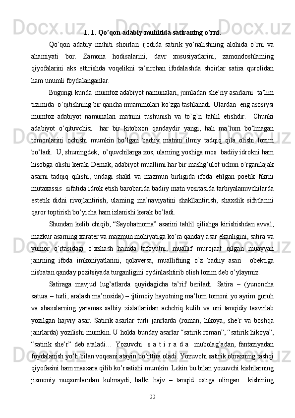 1 . 1.  Qo’qon adabiy muhitida satiraning o’rni.
Qo’qon   adabiy   muhiti   shoirlari   ijodida   satirik   yo’nalishning   alohida   o’rni   va
ahamiyati   bor.   Zamona   hodisalarini,   davr   xususiyatlarini,   zamondoshlarning
qiyofalarini   aks   ettirishda   voqelikni   ta’sirchan   ifodalashda   shoirlar   satira   qurolidan
ham unumli foydalanganlar.
Bugungi kunda  mumtoz adabiyot namunalari, jumladan she’riy asarlarni  ta’lim
tizimida  o’qitishning bir qancha muammolari ko’zga tashlanadi. Ulardan  eng asosiysi
mumtoz   adabiyot   namunalari   matnini   tushunish   va   to’g’ri   tahlil   etishdir.     Chunki
adabiyot   o’qituvchisi     har   bir   kitobxon   qandaydir   yangi,   hali   ma’lum   bo’lmagan
tomonlarini   ochishi   mumkin   bo’lgan   badiiy   matnni   ilmiy   tadqiq   qila   olishi   lozim
bo’ladi.  U, shuningdek,  o’quvchilarga xos, ularning yoshiga mos  badiiy idrokni ham
hisobga olishi kerak. Demak, adabiyot muallimi har bir mashg’ulot uchun o’rganilajak
asarni   tadqiq   qilishi,   undagi   shakl   va   mazmun   birligida   ifoda   etilgan   poetik   fikrni
mutaxassis  sifatida idrok etish barobarida badiiy matn vositasida tarbiyalanuvchilarda
estetik   didni   rivojlantirish,   ularning   ma’naviyatini   shakllantirish,   shaxslik   sifatlarini
qaror toptirish bo’yicha ham izlanishi kerak bo’ladi. 
Shundan kelib chiqib, “Sayohatnoma” asarini tahlil qilishga kirishishdan avval,
mazkur asarning xarater va mazmun mohiyatiga ko’ra qanday asar ekanligini, satira va
yumor   o’rtasidagi   o’xshash   hamda   tafovutni,   muallif   murojaat   qilgan   muayyan
janrning   ifoda   imkoniyatlarini,   qolaversa,   muallifning   o’z   badiiy   asari     obektiga
nisbatan qanday pozitsiyada turganligini oydinlashtirib olish lozim deb o’ylaymiz.
Satiraga   mavjud   lug’atlarda   quyidagicha   ta’rif   beriladi.   Satira   –   (yunoncha
satura – turli, aralash ma’nosida) – ijtimoiy hayotning ma’lum tomoni yo ayrim guruh
va   shaxslarning   yaramas   salbiy   xislatlaridan   achchiq   kulib   va   uni   tanqidiy   tasvirlab
yozilgan   hajviy   asar.   Satirik   asarlar   turli   janrlarda   (roman,   hikoya,   she’r   va   boshqa
janrlarda) yozilishi mumkin.  U holda bunday asarlar “satirik roman”, “satirik hikoya”,
“satirik   she’r”   deb   ataladi…   Yozuvchi     s   a   t   i   r   a   d   a     mubolag’adan,   fantaziyadan
foydalanish yo’li bilan voqeani atayin bo’rttira oladi. Yozuvchi satirik obrazning tashqi
qiyofasini ham masxara qilib ko’rsatishi mumkin. Lekin bu bilan yozuvchi kishilarning
jismoniy   nuqsonlaridan   kulmaydi,   balki   hajv   –   tanqid   ostiga   olingan     kishining
22 