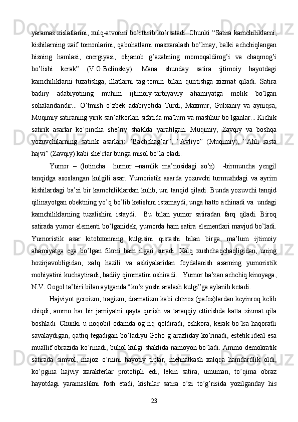 yaramas xislatlarini, xulq-atvorini bo’rttirib ko’rsatadi. Chunki “Satira kamchiliklarni,
kishilarning zaif   tomonlarini, qabohatlarni   masxaralash  bo’lmay, balki   achchiqlangan
hisning   hamlasi,   energiyasi,   olijanob   g’azabning   momoqaldirog’i   va   chaqmog’i
bo’lishi   kerak”   (V.G.Belinskiy).   Mana   shunday   satira   ijtimoiy   hayotdagi
kamchiliklarni   tuzatishga,   illatlarni   tag-tomiri   bilan   quritishga   xizmat   qiladi.   Satira
badiiy   adabiyotning   muhim   ijtimoiy-tarbiyaviy   ahamiyatga   molik   bo’lgan
sohalaridandir...   O’tmish   o’zbek   adabiyotida   Turdi,   Maxmur,   Gulxaniy   va   ayniqsa,
Muqimiy satiraning yirik san’atkorlari sifatida ma’lum va mashhur bo’lganlar... Kichik
satirik   asarlar   ko’pincha   she’riy   shaklda   yaratilgan.   Muqimiy,   Zavqiy   va   boshqa
yozuvchilarning   satirik   asarlari:   “Bachchag’ar”,   “Avliyo”   (Muqimiy),   “Ahli   rasta
hajvi” (Zavqiy) kabi she’rlar bunga misol bo’la oladi.
Yumor   –   (lotincha     humor   –namlik   ma’nosidagi   so’z)     -birmuncha   yengil
tanqidga   asoslangan   kulgili   asar.   Yumoristik   asarda   yozuvchi   turmushdagi   va   ayrim
kishilardagi ba’zi bir kamchiliklardan kulib, uni tanqid qiladi. Bunda yozuvchi tanqid
qilinayotgan obektning yo’q bo’lib ketishini istamaydi, unga hatto achinadi va  undagi
kamchiliklarning   tuzalishini   istaydi.     Bu   bilan   yumor   satiradan   farq   qiladi.   Biroq
satirada yumor elementi bo’lganidek, yumorda ham satira elementlari mavjud bo’ladi.
Yumoristik   asar   kitobxonning   kulgisini   qistashi   bilan   birga,   ma’lum   ijtimoiy
ahamiyatga   ega   bo’lgan   fikrni   ham   ilgari   suradi.   Xalq   xushchaqchaqligidan,   uning
hozirjavobligidan,   xalq   hazili   va   askiyalaridan   foydalanish   asarning   yumoristik
mohiyatini kuchaytiradi, badiiy qimmatini oshiradi... Yumor ba’zan achchiq kinoyaga,
N.V. Gogol ta’biri bilan aytganda “ko’z yoshi aralash kulgi”ga aylanib ketadi.
Hajviyot geroizm, tragizm, dramatizm kabi ehtiros (pafos)lardan keyinroq kelib
chiqdi,   ammo   har   bir   jamiyatni   qayta   qurish   va   taraqqiy   ettirishda   katta   xizmat   qila
boshladi.   Chunki   u   noqobil   odamda   og’riq   qoldiradi,   oshkora,   kerak   bo’lsa   haqoratli
savalaydigan, qattiq tegadigan bo’ladiyu Goho g’arazliday ko’rinadi, estetik ideal esa
muallif obrazida ko’rinadi, buhol kulgi shaklida namoyon bo’ladi. Ammo demokratik
satirada   simvol,   majoz   o’rnini   hayotiy   tiplar,   mehnatkash   xalqqa   hamdardlik   oldi,
ko’pgina   hajviy   xarakterlar   prototipli   edi,   lekin   satira,   umuman,   to’qima   obraz
hayotdagi   yaramaslikni   fosh   etadi,   kishilar   satira   o’zi   to’g’risida   yozilganday   his
23 