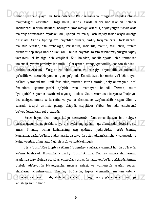 qiladi,   jiddiy   o’ylaydi   va   hayajonlanadi.   Bu   esa   satirada   o’ziga   xos   tipiklashtirish
mavjudligini   ko’rsatadi.   Unga   ko’ra,   satirik   asarda   salbiy   hodisalar   va   holatlar
shakllanadi, ular bo’rttiriladi, badiiy to’qima mavqei ortadi. Qo’yilayotgan masalalarda
majoziy   obrazlardan   foydalaniladi,   ijobiylikni   ma’qullash   hajviy   tasvir   orqali   amalga
oshiriladi.   Satirik   tipning   o’zi   hayotdan   olinadi,   badiiy   to’qima   orqali   to’kislanadi,
realistik   detallar,   o’ta   mubolag’a,   karikatura,   shartlilik,   mantiq,   fosh   etish,   muhim
qirralarni topish yo’llari qo’llaniladi. Shunda hayotda ko’zga tashlanmay yurgan hajviy
xarakterni   el   ko’ziga   olib   chiqiladi.   Shu   boisdan,   satirik   qiyofa   ichki   tomondan
tanlanadi, yorqin pozitsiyadan turib, ilg’or qarash, taraqqiyparvarlik jihatidan shiddatli,
keskin   tasvirlanadi.   Yolg’on   va   chin,   soxta   va   haqiqiy,   olijanoblik   va   tubanlik,
go’zallik   va   xunuklik   yonma   –yon   qo’yiladi.   Estetik   ideal   bir   necha   yo’l   bilan   ayon
bo’ladi,   yomonni   uzil-kesil   fosh   etish,   tuzatish   satirik   asarda   ijobiy   obraz   yoki   ideal
fazilatlarni   qarama-qarshi   qo’yish   orqali   namoyon   bo’ladi.   Demak,   satira
“yo’qotish”ni, yumor tuzatishni niyat qilib oladi. Satira mumtoz adabiyotda “hajviya”
deb   atalgan,   ammo   unda   satira   va   yumor   elementlari   uyg’unlashib   ketgan.   She’riy
satirada   hisiyot   birinchi   planga   chiqadi,   siqiqlikka   e’tibor   beriladi,   emotsional
bo’yoqdorlik katta rol o’ynaydi.
Inson   hayot   ekan,   unga   kulgu   hamdamdir.   Donishmandlardan   biri   kulguni
barcha   qusur   va   noqisliklarni   yo’q   etuvchi   eng   qudratli   qurollardandir   deyishi   bejiz
emas.   Shuning   uchun   kishilarning   eng   qadimiy   ijodiyotidan   tortib   bizning
kunlarimizgacha bo’lgan badiiy asarlarda hayotda uchraydigan kamchilik va qusurlarni
kulgu vositasi bilan tanqid qilish usuli yashab kelmoqda.
Hajv Yusuf Xos Hojib va Ahmad Yugnakiy asarlarida element holida bo’lsa-da,
ko’rina   boshlaydi.   Keyinchalik   Lutfiy,   Yusuf   Amiriy,   Yaqiniy   singari   shoirlarning
asarlarida hajv alohida obrazlar, epizodlar vositasida namoyon bo’la boshlaydi. Ammo
o’zbek   adabiyotida   Navoiygacha   maxsus   satirik   va   yumoristik   asarlar   yozgan
shoirlarni   uchratmaymiz.   Shunday   bo’lsa-da,   hajviy   elementlar   ma’lum   estetik-
g’oyaviy   vazifani     o’tab,   alohida   g’azallar   turining,   hajviy   g’azallarning   vujudga
kelishiga zamin bo’ldi.
24 