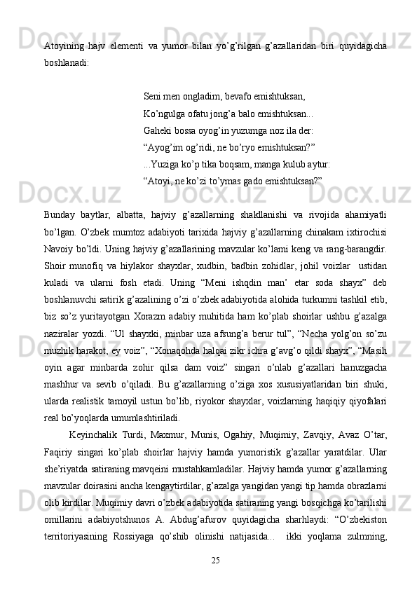 Atoyining   hajv   elementi   va   yumor   bilan   yo’g’rilgan   g’azallaridan   biri   quyidagicha
boshlanadi:
Seni men ongladim, bevafo emishtuksan,
Ko’ngulga ofatu jong’a balo emishtuksan...
Gaheki bossa oyog’in yuzumga noz ila der:
“Ayog’im og’ridi, ne bo’ryo emishtuksan?”
...Yuziga ko’p tika boqsam, manga kulub aytur:
“Atoyi, ne ko’zi to’ymas gado emishtuksan?”
Bunday   baytlar,   albatta,   hajviy   g’azallarning   shakllanishi   va   rivojida   ahamiyatli
bo’lgan.   O’zbek   mumtoz   adabiyoti   tarixida   hajviy   g’azallarning   chinakam   ixtirochisi
Navoiy bo’ldi.   Uning hajviy g’azallarining mavzular ko’lami keng va rang-barangdir.
Shoir   munofiq   va   hiylakor   shayxlar,   xudbin,   badbin   zohidlar,   johil   voizlar     ustidan
kuladi   va   ularni   fosh   etadi.   Uning   “Meni   ishqdin   man’   etar   soda   shayx”   deb
boshlanuvchi satirik g’azalining o’zi o’zbek adabiyotida alohida turkumni tashkil etib,
biz   so’z   yuritayotgan   Xorazm   adabiy   muhitida   ham   ko’plab   shoirlar   ushbu   g’azalga
naziralar   yozdi.   “Ul   shayxki,   minbar   uza   afsung’a   berur   tul”,   “Necha   yolg’on   so’zu
muzhik harakot, ey voiz”, “Xonaqohda halqai zikr ichra g’avg’o qildi shayx”, “Masih
oyin   agar   minbarda   zohir   qilsa   dam   voiz”   singari   o’nlab   g’azallari   hanuzgacha
mashhur   va   sevib   o’qiladi.   Bu   g’azallarning   o’ziga   xos   xususiyatlaridan   biri   shuki,
ularda   realistik   tamoyil   ustun   bo’lib,   riyokor   shayxlar,   voizlarning   haqiqiy   qiyofalari
real bo’yoqlarda umumlashtiriladi.
Keyinchalik   Turdi,   Maxmur,   Munis,   Ogahiy,   Muqimiy,   Zavqiy,   Avaz   O’tar,
Faqiriy   singari   ko’plab   shoirlar   hajviy   hamda   yumoristik   g’azallar   yaratdilar.   Ular
she’riyatda satiraning mavqeini mustahkamladilar. Hajviy hamda yumor g’azallarning
mavzular doirasini ancha kengaytirdilar, g’azalga yangidan yangi tip hamda obrazlarni
olib kirdilar. Muqimiy davri o’zbek adabiyotida satiraning yangi bosqichga ko’tarilishi
omillarini   adabiyotshunos   A.   Abdug’afurov   quyidagicha   sharhlaydi:   “O’zbekiston
territoriyasining   Rossiyaga   qo’shib   olinishi   natijasida...     ikki   yoqlama   zulmning,
25 