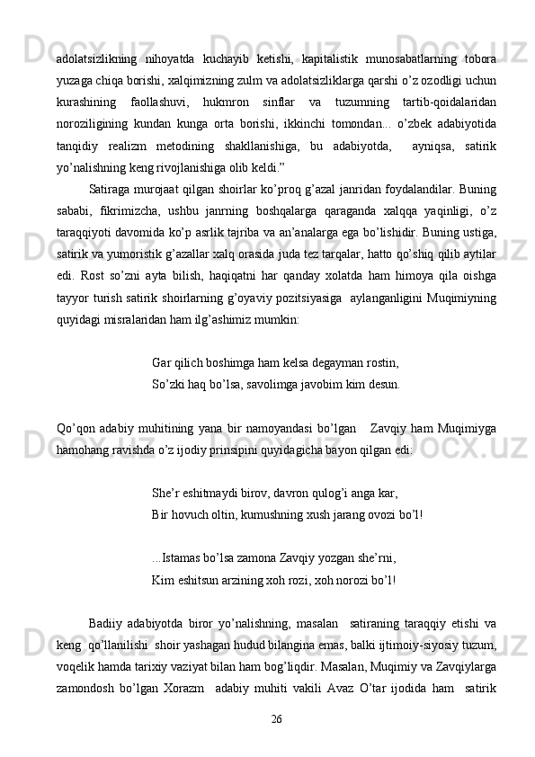 adolatsizlikning   nihoyatda   kuchayib   ketishi,   kapitalistik   munosabatlarning   tobora
yuzaga chiqa borishi, xalqimizning zulm va adolatsizliklarga qarshi o’z ozodligi uchun
kurashining   faollashuvi,   hukmron   sinflar   va   tuzumning   tartib-qoidalaridan
noroziligining   kundan   kunga   orta   borishi,   ikkinchi   tomondan...   o’zbek   adabiyotida
tanqidiy   realizm   metodining   shakllanishiga,   bu   adabiyotda,     ayniqsa,   satirik
yo’nalishning keng rivojlanishiga olib keldi.”
Satiraga murojaat qilgan shoirlar ko’proq g’azal janridan foydalandilar. Buning
sababi,   fikrimizcha,   ushbu   janrning   boshqalarga   qaraganda   xalqqa   yaqinligi,   o’z
taraqqiyoti davomida ko’p asrlik tajriba va an’analarga ega bo’lishidir. Buning ustiga,
satirik va yumoristik g’azallar xalq orasida juda tez tarqalar, hatto qo’shiq qilib aytilar
edi.   Rost   so’zni   ayta   bilish,   haqiqatni   har   qanday   xolatda   ham   himoya   qila   oishga
tayyor  turish satirik shoirlarning g’oyaviy pozitsiyasiga    aylanganligini  Muqimiyning
quyidagi misralaridan ham ilg’ashimiz mumkin:
Gar qilich boshimga ham kelsa degayman rostin,
So’zki haq bo’lsa, savolimga javobim kim desun.
Qo’qon   adabiy   muhitining   yana   bir   namoyandasi   bo’lgan       Zavqiy   ham   Muqimiyga
hamohang ravishda o’z ijodiy prinsipini quyidagicha bayon qilgan edi:
She’r eshitmaydi birov, davron qulog’i anga kar,
Bir hovuch oltin, kumushning xush jarang ovozi bo’l!
...Istamas bo’lsa zamona Zavqiy yozgan she’rni,
Kim eshitsun arzining xoh rozi, xoh norozi bo’l!
Badiiy   adabiyotda   biror   yo’nalishning,   masalan     satiraning   taraqqiy   etishi   va
keng  qo’llanilishi  shoir yashagan hudud bilangina emas, balki ijtimoiy-siyosiy tuzum,
voqelik hamda tarixiy vaziyat bilan ham bog’liqdir. Masalan, Muqimiy va Zavqiylarga
zamondosh   bo’lgan   Xorazm     adabiy   muhiti   vakili   Avaz   O’tar   ijodida   ham     satirik
26 