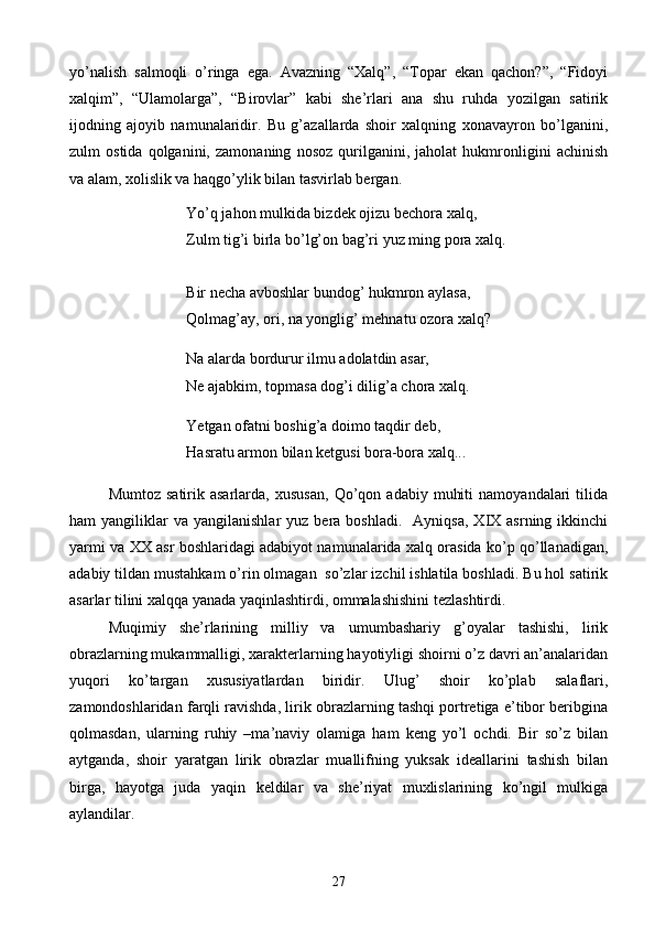 yo’nalish   salmoqli   o’ringa   ega.   Avazning   “Xalq”,   “Topar   ekan   qachon?”,   “Fidoyi
xalqim”,   “Ulamolarga”,   “Birovlar”   kabi   she’rlari   ana   shu   ruhda   yozilgan   satirik
ijodning   ajoyib   namunalaridir.   Bu   g’azallarda   shoir   xalqning   xonavayron   bo’lganini,
zulm   ostida   qolganini,   zamonaning   nosoz   qurilganini,   jaholat   hukmronligini   achinish
va alam, xolislik va haqgo’ylik bilan tasvirlab bergan.
Yo’q jahon mulkida bizdek ojizu bechora xalq,
Zulm tig’i birla bo’lg’on bag’ri yuz ming pora xalq.
Bir necha avboshlar bundog’ hukmron aylasa,
Qolmag’ay, ori, na yonglig’ mehnatu ozora xalq?
Na alarda bordurur ilmu adolatdin asar,
Ne ajabkim, topmasa dog’i dilig’a chora xalq.
Yetgan ofatni boshig’a doimo taqdir deb,
Hasratu armon bilan ketgusi bora-bora xalq...
Mumtoz   satirik  asarlarda,   xususan,   Qo’qon   adabiy   muhiti   namoyandalari   tilida
ham   yangiliklar  va   yangilanishlar   yuz  bera  boshladi.    Ayniqsa,  XIX  asrning  ikkinchi
yarmi va XX asr boshlaridagi adabiyot namunalarida xalq orasida ko’p qo’llanadigan,
adabiy tildan mustahkam o’rin olmagan  so’zlar izchil ishlatila boshladi. Bu hol satirik
asarlar tilini xalqqa yanada yaqinlashtirdi, ommalashishini tezlashtirdi.
Muqimiy   she’rlarining   milliy   va   umumbashariy   g’oyalar   tashishi,   lirik
obrazlarning mukammalligi, xarakterlarning hayotiyligi shoirni o’z davri an’analaridan
yuqori   ko’targan   xususiyatlardan   biridir.   Ulug’   shoir   ko’plab   salaflari,
zamondoshlaridan farqli ravishda, lirik obrazlarning tashqi portretiga e’tibor beribgina
qolmasdan,   ularning   ruhiy   –ma’naviy   olamiga   ham   keng   yo’l   ochdi.   Bir   so’z   bilan
aytganda,   shoir   yaratgan   lirik   obrazlar   muallifning   yuksak   ideallarini   tashish   bilan
birga,   hayotga   juda   yaqin   keldilar   va   she’riyat   muxlislarining   ko’ngil   mulkiga
aylandilar.
27 