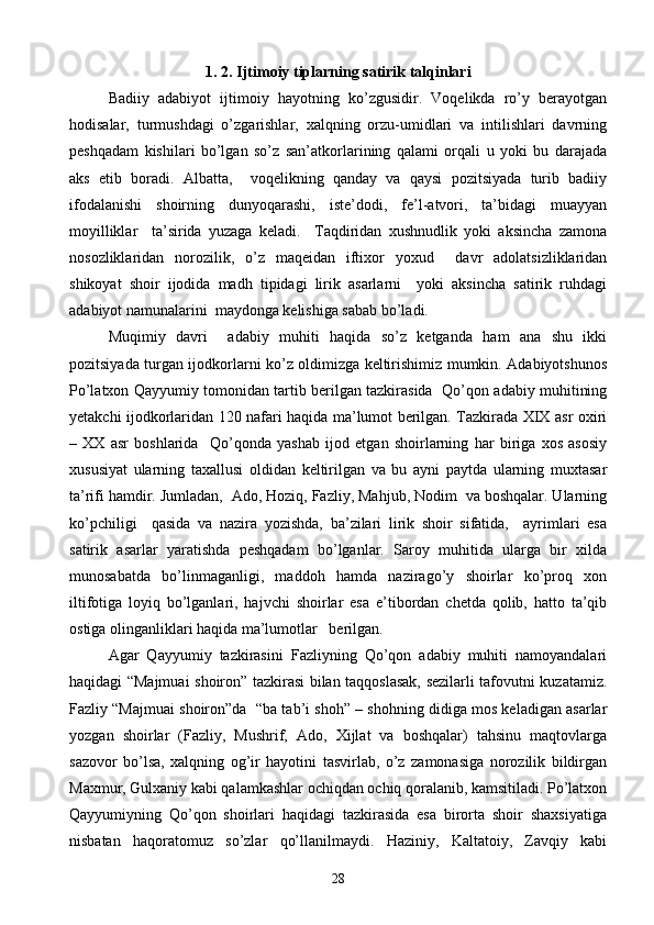 1. 2. Ijtimoiy tiplarning satirik talqinlari
Badiiy   adabiyot   ijtimoiy   hayotning   ko’zgusidir.   Voqelikda   ro’y   berayotgan
hodisalar,   turmushdagi   o’zgarishlar,   xalqning   orzu-umidlari   va   intilishlari   davrning
peshqadam   kishilari   bo’lgan   so’z   san’atkorlarining   qalami   orqali   u   yoki   bu   darajada
aks   etib   boradi.   Albatta,     voqelikning   qanday   va   qaysi   pozitsiyada   turib   badiiy
ifodalanishi   shoirning   dunyoqarashi,   iste’dodi,   fe’l-atvori,   ta’bidagi   muayyan
moyilliklar     ta’sirida   yuzaga   keladi.     Taqdiridan   xushnudlik   yoki   aksincha   zamona
nosozliklaridan   norozilik,   o’z   maqeidan   iftixor   yoxud     davr   adolatsizliklaridan
shikoyat   shoir   ijodida   madh   tipidagi   lirik   asarlarni     yoki   aksincha   satirik   ruhdagi
adabiyot namunalarini  maydonga kelishiga sabab bo’ladi.
Muqimiy   davri     adabiy   muhiti   haqida   so’z   ketganda   ham   ana   shu   ikki
pozitsiyada turgan ijodkorlarni ko’z oldimizga keltirishimiz mumkin. Adabiyotshunos
Po’latxon Qayyumiy tomonidan tartib berilgan tazkirasida   Qo’qon adabiy muhitining
yetakchi ijodkorlaridan 120 nafari haqida ma’lumot berilgan. Tazkirada XIX asr oxiri
–   XX   asr   boshlarida     Qo’qonda   yashab   ijod   etgan   shoirlarning   har   biriga   xos   asosiy
xususiyat   ularning   taxallusi   oldidan   keltirilgan   va   bu   ayni   paytda   ularning   muxtasar
ta’rifi hamdir. Jumladan,  Ado, Hoziq, Fazliy, Mahjub, Nodim  va boshqalar. Ularning
ko’pchiligi     qasida   va   nazira   yozishda,   ba’zilari   lirik   shoir   sifatida,     ayrimlari   esa
satirik   asarlar   yaratishda   peshqadam   bo’lganlar.   Saroy   muhitida   ularga   bir   xilda
munosabatda   bo’linmaganligi,   maddoh   hamda   nazirago’y   shoirlar   ko’proq   xon
iltifotiga   loyiq   bo’lganlari,   hajvchi   shoirlar   esa   e’tibordan   chetda   qolib,   hatto   ta’qib
ostiga olinganliklari haqida ma’lumotlar   berilgan.
Agar   Qayyumiy   tazkirasini   Fazliyning   Qo’qon   adabiy   muhiti   namoyandalari
haqidagi “Majmuai shoiron” tazkirasi bilan taqqoslasak, sezilarli tafovutni kuzatamiz.
Fazliy “Majmuai shoiron”da  “ba tab’i shoh” – shohning didiga mos keladigan asarlar
yozgan   shoirlar   (Fazliy,   Mushrif,   Ado,   Xijlat   va   boshqalar)   tahsinu   maqtovlarga
sazovor   bo’lsa,   xalqning   og’ir   hayotini   tasvirlab,   o’z   zamonasiga   norozilik   bildirgan
Maxmur, Gulxaniy kabi qalamkashlar ochiqdan ochiq qoralanib, kamsitiladi. Po’latxon
Qayyumiyning   Qo’qon   shoirlari   haqidagi   tazkirasida   esa   birorta   shoir   shaxsiyatiga
nisbatan   haqoratomuz   so’zlar   qo’llanilmaydi.   Haziniy,   Kaltatoiy,   Zavqiy   kabi
28 