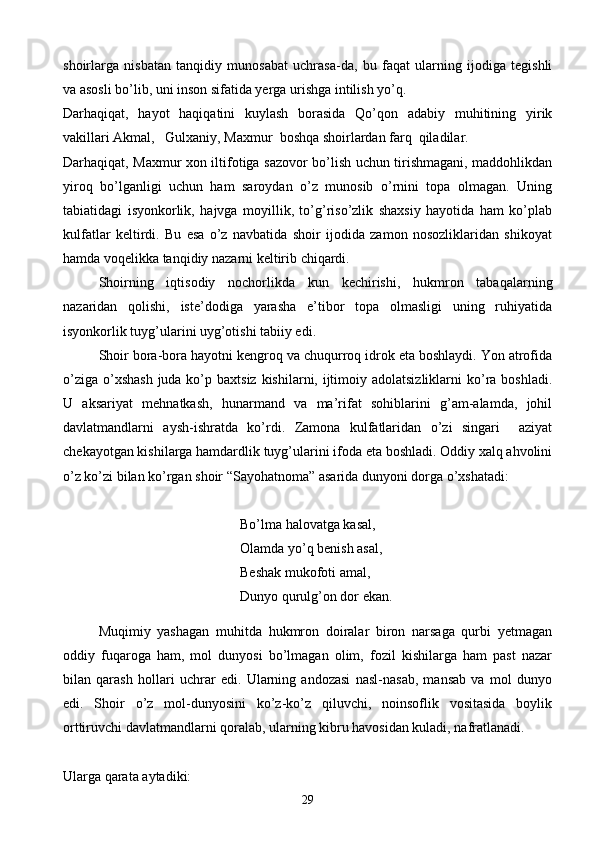 shoirlarga   nisbatan   tanqidiy   munosabat   uchrasa-da,   bu   faqat   ularning   ijodiga   tegishli
va asosli bo’lib, uni inson sifatida yerga urishga intilish yo’q.
Darhaqiqat,   hayot   haqiqatini   kuylash   borasida   Qo’qon   adabiy   muhitining   yirik
vakillari Akmal,   Gulxaniy, Maxmur  boshqa shoirlardan farq  qiladilar. 
Darhaqiqat, Maxmur xon iltifotiga sazovor bo’lish uchun tirishmagani, maddohlikdan
yiroq   bo’lganligi   uchun   ham   saroydan   o’z   munosib   o’rnini   topa   olmagan.   Uning
tabiatidagi   isyonkorlik,   hajvga   moyillik,   to’g’riso’zlik   shaxsiy   hayotida   ham   ko’plab
kulfatlar   keltirdi.   Bu   esa   o’z   navbatida   shoir   ijodida   zamon   nosozliklaridan   shikoyat
hamda voqelikka tanqidiy nazarni keltirib chiqardi.
Shoirning   iqtisodiy   nochorlikda   kun   kechirishi,   hukmron   tabaqalarning
nazaridan   qolishi,   iste’dodiga   yarasha   e’tibor   topa   olmasligi   uning   ruhiyatida
isyonkorlik tuyg’ularini uyg’otishi tabiiy edi. 
Shoir bora-bora hayotni kengroq va chuqurroq idrok eta boshlaydi. Yon atrofida
o’ziga  o’xshash  juda ko’p baxtsiz  kishilarni, ijtimoiy adolatsizliklarni  ko’ra  boshladi.
U   aksariyat   mehnatkash,   hunarmand   va   ma’rifat   sohiblarini   g’am-alamda,   johil
davlatmandlarni   aysh-ishratda   ko’rdi.   Zamona   kulfatlaridan   o’zi   singari     aziyat
chekayotgan kishilarga hamdardlik tuyg’ularini ifoda eta boshladi. Oddiy xalq ahvolini
o’z ko’zi bilan ko’rgan shoir “Sayohatnoma” asarida dunyoni dorga o’xshatadi:
Bo’lma halovatga kasal,
Olamda yo’q benish asal,
Beshak mukofoti amal,
Dunyo qurulg’on dor ekan.
Muqimiy   yashagan   muhitda   hukmron   doiralar   biron   narsaga   qurbi   yetmagan
oddiy   fuqaroga   ham,   mol   dunyosi   bo’lmagan   olim,   fozil   kishilarga   ham   past   nazar
bilan   qarash   hollari   uchrar   edi.   Ularning   andozasi   nasl-nasab,   mansab   va   mol   dunyo
edi.   Shoir   o’z   mol-dunyosini   ko’z-ko’z   qiluvchi,   noinsoflik   vositasida   boylik
orttiruvchi davlatmandlarni qoralab, ularning kibru havosidan kuladi, nafratlanadi. 
Ularga qarata aytadiki:
29 