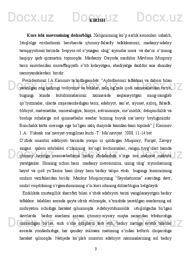 KIRISH
          Kurs ishi  mavzusining dolzarbligi.   Xalqimizning ko’p asrlik armonlari ushalib,
Istiqlolga   erishishimiz   barobarida   ijtimoiy-falsafiy   tafakkurimiz,   madaniy-adabiy
taraqqiyotimiz tarixida  beqiyos rol o’ynagan  ulug’ siymolar nomi  va sha’ni  o’zining
haqiqiy   qadr-qimmatini   topmoqda.   Markaziy   Osiyoda   mashhur   Mavlono   Muqimiy
tarix   sinovlaridan   muvaffaqiyatli   o’tib   kelayotgan,   abadiyatga   daxldor   ana   shunday
namoyandalardan  biridir.
   Prezidentimiz I.A.Karimov ta’kidlaganidek: “Ajdodlarimiz tafakkuri va dahosi bilan
yaratilgan eng qadimgi toshyozuv va bitiklar, xalq og’zaki ijodi namunalaridan tortib,
bugungi   kunda   kutubxonalarimiz   xazinasida   saqlanayotgan   ming-minglab
qo’lyozmalar,   ularda   mujassamlashgan   tarix,   adabiyot,   san’at,   siyosat,   axloq,   falsafa,
tibbiyot,   matematika,   mineralogiya,   kimyo,  astronomiya,   me’morlik,  dehqonchilik   va
boshqa   sohalarga   oid   qimmatbaho   asarlar   bizning   buyuk   ma’naviy   boyligimizdir.
Bunchalik katta merosga ega bo’lgan xalq dunyoda kamdan-kam  topiladi”.[ Karimov
I. A.  Yuksak  ma’naviyat-yengilmas kuch.-T.: Ma’naviyat. 2008. 11-14 bet.
O’zbek   mumtoz   adabiyoti   tarixida   yorqin   iz   qoldirgan   Muqimiy,   Furqat,   Zavqiy
singari     qalam   sohibalari   o’zlarining     ko’ngil   kechinmalari,   rangin   tuyg’ulari   hamda
ijtimoiy   hayotga   munosabatlarini   badiiy   ifodalashda   o’ziga   xos   mahorat   maktabi
yaratganlar.   Shuning   uchun   ham     madaniy   merosimizni,   uning   ulug’   siymolarining
hayot   va   ijod   yo’llarini   ham   ilmiy   ham   badiiy   talqin   etish     bugungi   kunimizning
muhim   vazifalaridan   biridir.   Mazkur   Muqimiyning   “Sayohatnoma”   asaridagi   davr,
muhit voqelikning o’rganishimizning o’zi kurs ishining dolzarbligini belgilaydi.
   Endilikda mustaqillik sharofati  bilan o’zbek adabiyoti  tarixi yangilanayotgan badiiy
tafakkur   talablari asosida qayta idrok etilmoqda, o’tmishda yaratilgan asarlarning asl
mohiyatini   ochishga   harakat   qilinmoqda.   Adabiyotshunoslik     istiqlolgacha   bo’lgan
davrlarda     badiiy   asarlarni   asosan   ijtimoiy-siyosiy   nuqtai   nazaridan   tekshirishga
moslashgan   bo’lsa,   endi   o’sha   qoliplarni   tark   etib,   badiiy   matnga   estetik   talablar
asosida   yondashishga,   har   qanday   xulosani   matnning   o’zidan   keltirib   chiqarishga
harakat   qilmoqda.   Natijada   ko’plab   mumtoz   adabiyot   namunalarining   asl   badiiy
3 