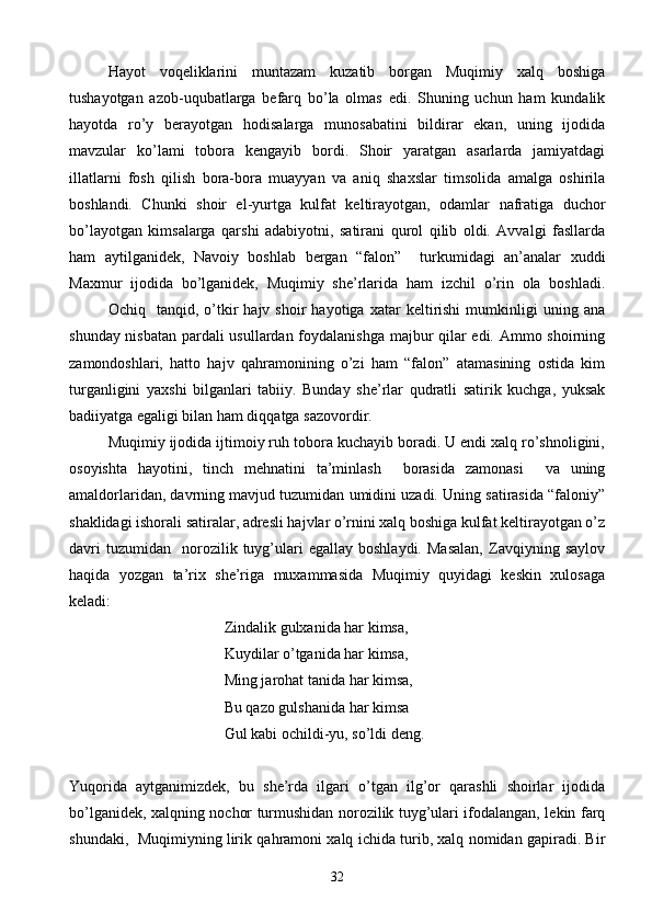 Hayot   voqeliklarini   muntazam   kuzatib   borgan   Muqimiy   xalq   boshiga
tushayotgan   azob-uqubatlarga   befarq   bo’la   olmas   edi.   Shuning   uchun   ham   kundalik
hayotda   ro’y   berayotgan   hodisalarga   munosabatini   bildirar   ekan,   uning   ijodida
mavzular   ko’lami   tobora   kengayib   bordi.   Shoir   yaratgan   asarlarda   jamiyatdagi
illatlarni   fosh   qilish   bora-bora   muayyan   va   aniq   shaxslar   timsolida   amalga   oshirila
boshlandi.   Chunki   shoir   el-yurtga   kulfat   keltirayotgan,   odamlar   nafratiga   duchor
bo’layotgan   kimsalarga   qarshi   adabiyotni,   satirani   qurol   qilib   oldi.   Avvalgi   fasllarda
ham   aytilganidek,   Navoiy   boshlab   bergan   “falon”     turkumidagi   an’analar   xuddi
Maxmur   ijodida   bo’lganidek,   Muqimiy   she’rlarida   ham   izchil   o’rin   ola   boshladi.
Ochiq    tanqid,  o’tkir   hajv   shoir   hayotiga   xatar   keltirishi   mumkinligi   uning   ana
shunday nisbatan pardali usullardan foydalanishga majbur qilar edi. Ammo shoirning
zamondoshlari,   hatto   hajv   qahramonining   o’zi   ham   “falon”   atamasining   ostida   kim
turganligini   yaxshi   bilganlari   tabiiy.   Bunday   she’rlar   qudratli   satirik   kuchga,   yuksak
badiiyatga egaligi bilan ham diqqatga sazovordir.
Muqimiy ijodida ijtimoiy ruh tobora kuchayib boradi. U endi xalq ro’shnoligini,
osoyishta   hayotini,   tinch   mehnatini   ta’minlash     borasida   zamonasi     va   uning
amaldorlaridan, davrning mavjud tuzumidan umidini uzadi. Uning satirasida “faloniy”
shaklidagi ishorali satiralar, adresli hajvlar o’rnini xalq boshiga kulfat keltirayotgan o’z
davri   tuzumidan     norozilik  tuyg’ulari   egallay  boshlaydi.   Masalan,   Zavqiyning  saylov
haqida   yozgan   ta’rix   she’riga   muxammasida   Muqimiy   quyidagi   keskin   xulosaga
keladi:
Zindalik gulxanida har kimsa,
Kuydilar o’tganida har kimsa,
Ming jarohat tanida har kimsa,
Bu qazo gulshanida har kimsa
Gul kabi ochildi-yu, so’ldi deng.
Yuqorida   aytganimizdek,   bu   she’rda   ilgari   o’tgan   ilg’or   qarashli   shoirlar   ijodida
bo’lganidek, xalqning nochor turmushidan norozilik tuyg’ulari ifodalangan, lekin farq
shundaki,  Muqimiyning lirik qahramoni xalq ichida turib, xalq nomidan gapiradi. Bir
32 