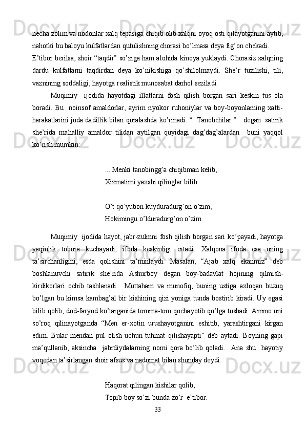 necha zolim va nodonlar xalq tepasiga chiqib olib xalqni oyoq osti qilayotganini aytib,
nahotki bu baloyu kulfatlardan qutulishning chorasi bo’lmasa deya fig’on chekadi.
E’tibor berilsa, shoir “taqdir” so’ziga ham alohida kinoya yuklaydi. Chorasiz xalqning
dardu   kulfatlarni   taqdirdan   deya   ko’nikishiga   qo’shilolmaydi.   She’r   tuzilishi,   tili,
vaznining soddaligi, hayotga realistik munosabat darhol seziladi. 
Muqimiy     ijodida   hayotdagi   illatlarni   fosh   qilish   borgan   sari   keskin   tus   ola
boradi.   Bu     noinsof   amaldorlar,   ayrim   riyokor   ruhoniylar   va   boy-boyonlarning   xatti-
harakatlarini juda dadillik bilan qoralashda ko’rinadi. “   Tanobchilar ”     degan   satirik
she’rida   mahalliy   amaldor   tilidan   aytilgan   quyidagi   dag’dag’alardan     buni   yaqqol
ko’rish mumkin:
... Menki tanobingg’a chiqibman kelib,
Xizmatimi yaxshi qilinglar bilib.
O’t qo’yubon kuyduradurg’on o’zim,
Hokimingu o’lduradurg’on o’zim.
Muqimiy   ijodida hayot, jabr-zulmni fosh qilish borgan sari ko’payadi, hayotga
yaqinlik   tobora   kuchayadi,   ifoda   keskinligi   ortadi.   Xalqona   ifoda   esa   uning
ta’sirchanligini,   esda   qolishini   ta’minlaydi.   Masalan,   “Ajab   xalq   ekanmiz”   deb
boshlanuvchi   satirik   she’rida   Ashurboy   degan   boy-badavlat   hojining   qilmish-
kirdikorlari   ochib   tashlanadi.     Muttaham   va   munofiq,   buning   ustiga   axloqan   buzuq
bo’lgan bu kimsa kambag’al bir  kishining qizi yoniga tunda bostirib kiradi. Uy egasi
bilib qolib, dod-faryod ko’targanida tomma-tom qochayotib qo’lga tushadi. Ammo uni
so’roq   qilinayotganda   “Men   er-xotin   urushayotganini   eshitib,   yarashtirgani   kirgan
edim.   Bular   mendan   pul   olish   uchun   tuhmat   qilishayapti”   deb   aytadi.   Boyning   gapi
ma’qullanib,   aksincha     jabrdiydalarning   nomi   qora   bo’lib   qoladi.     Ana   shu     hayotiy
voqedan ta’sirlangan shoir afsus va nadomat bilan shunday deydi:
Haqorat qilingan kishilar qolib,
Topib boy so’zi bunda zo’r  e’tibor.
33 