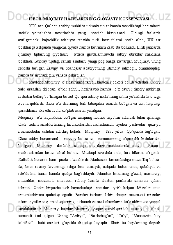 II BOB. MUQIMIY HAJVLARINING G’OYAVIY KONSEPSIYASI.
XIX  asr  Qo’qon adabiy muhitida ijtimoiy tiplar hamda voqelikdagi hodisalarni
satirik   yo’nalishda   tasvirlashda   yangi   bosqich   hisoblanadi.   Oldingi   fasllarda
aytilganidek,   hajvchilik   adabiyot   tarixida   turli   bosqichlarni   bosib   o’tib,   XX   asr
boshlariga kelganda yangicha qiyofa hamda ko’rinish kasb eta boshladi. Lirik janrlarda
ijtimoiy   tiplarning   qiyofasini     o’zida   gavdalantiruvchi   salbiy   obrazlar   shakllana
boshladi. Bunday tipdagi satirik asarlarni yangi pog’onaga ko’targan Muqimiy, uning
izdoshi   bo’lgan   Zavqiy   va   boshqalar   adabiyotning   ijtimoiy   salmog’i,   ommabopligi
hamda ta’sirchanligini yanada oshirdilar.
Mavlono Muqimiy  o’z davrining taniqli hajvchi ijodkori bo’lib yetishdi. Oddiy
xalq   orasidan   chiqqan,   o’tkir   zehnli,   hozirjavob   hamda     o’z   davri   ijtimoiy   muhitiga
nisbatan befarq bo’lmagan bu zot Qo’qon adabiy muhitining satira yo’nalishida o’ziga
xos   iz   qoldirdi.   Shoir   o’z   davrining   turli   tabaqalari   orasida   bo’lgan   va   ular   haqidagi
qarashlarini aks ettiruvchi ko’plab asarlar yaratgan.
Muqimiy     o’z   taqdirdoshi   bo’lgan   xalqning   nochor   hayotini   achinish   bilan   qalamga
oladi,   zolim   amaldorlarning   kirdikorlaridan   nafratlanadi,   riyokor   peshvolar,   qozi-yu
mansabdorlar   ustidan   achchiq   kuladi.     Muqimiy       1850   yilda     Qo’qonda   tug’ilgan.
Otasi   oddiy   hunarmand   –   novvoy   bo’lsa-da,     zamonasining   o’qimishli   kishilaridan
bo’lgan.     Muqimiy     dastlabki   saboqni   o’z   davri   maktablarida   oladi.       Buxoro
madrasalaridan   birida   tahsil   ko’radi.   Mustaqil   ravishda   arab,   fors   tillarini   o’rgandi.
Xattotlik hunarini  ham    puxta  o’zlashtirdi.  Madrasani   tamomlashga   muvaffaq  bo’lsa-
da,   biror   rasmiy   lavozimga   ishga   kira   olmaydi,   natijada   butun   umri,   qobiliyat   va
iste’dodini   hunar   hamda   ijodga   bag’ishlaydi.   Mumtoz   lirikaning   g’azal,   masnaviy,
musaddas,   mustazod,   murabba,   ruboiy   hamda   chiston   janrlarida   samarali   qalam
tebratdi.   Undan   bizgacha   turli   bayozlardagi     she’rlari     yetib   kelgan.   Misralar   katta
umumlashtirma   qudratga   egadir.   Bunday   ixcham,   lekin   chuqur   mazmunli   misralar
odam qiyofasidagi  maxluqlarning   jirkanch va razil obrazlarini ko’z oldimizda yaqqol
gavdalantiradi. Muqimiy  hajvlari Muqimiy,  yuqorida aytilganidek, satira yo’nalishida
samarali   ijod   qilgan.   Uning   “Avliyo”,   “Bachchag’ar”,   “To’y”,   “Maskovchi   boy
ta’rifida”     kabi   asarlari   g’oyatda   diqqatga   loyiqdir.   Shoir   bu   hajvlarning   deyarli
35 