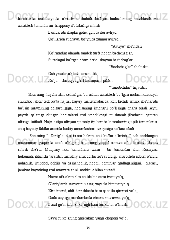 barchasida   real   hayotda   o’zi   tirik   shohidi   bo’lgan   hodisalarning   mushtarak   va
xarakterli tomonlarini  haqqoniy ifodalashga intildi.
Boshlarida shapka gohe, goh dastor avliyo,
Qo’llarida subhayu, bo’ynida zunnor avliyo...
                                                   “Avliyo” she’ridan.
Ko’rmadim olamda sandek turfa nodon bachchag’ar,
Suratingni ko’rgan odam derki, shayton bachchag’ar...
                                                   “Bachchag’ar” she’ridan.
Osh yesalar o’rtada sarson ilik,
Xo’ja – chiroq yog’i, Hakimjon – pilik...
                                                       “Tanobchilar” hajvidan.
Shoirning   hajvlaridan keltirilgan bu uchun xarakterli bo’lgan muhim xususiyat
shundaki, shoir  xoh katta hajmli  hajviy manzumalarida, xoh kichik satirik she’rlarida
bo’lsin   mavzuning   dolzarbligiga,   hodisaning   ishonarli   bo’lishiga   erisha   oladi.   Ayni
paytda   qalamga   olingan   hodisalarni   real   voqelikdagi   mushtarak   jihatlarini   qamrab
olishga intiladi. Hajv ostiga olingan ijtimoiy tip hamda kimsalarning tipik tomonlarini
aniq hayotiy faktlar asosida badiiy umumlashma darajasiga ko’tara oladi.
  Shoirning “   Darig’o, dini islom hokimi ahli kuffor o’lmish   ” deb boshlangan
muxammasi yuqorida sanab o’tilgan jihatlarning yaqqol namunasi  bo’la oladi. Ushbu
satirik   she’rda   Muqimiy   ikki   tomonlama   zulm   –   bir   tomondan   chor   Rossiyasi
hukumati, ikkinchi tarafdan mahalliy amaldorlar zo’ravonligi  sharoitida adolat o’rnini
nohaqlik,   istibdod,   ochlik   va   qashshoqlik,   noodil   qonunlar   egallaganligini,     qisqasi,
jamiyat hayotining real manzaralarini  mohirlik bilan chizadi:
Hazor afsuskim, ilm ahlida bir zarra izzat yo’q,
G’aniylarda saxovatdin asar, xayr ila himmat yo’q.
Xiradmand, ahli donishlarda ham qadr ila qimmat yo’q,
Gado xayliga mardumlarda ehsonu muruvvat yo’q,
Baxil go’ri kabi el ko’ngli ham toriku tor o’lmish.
Sayyidu xojaning egnidakim yangi choponi yo’q,
36 