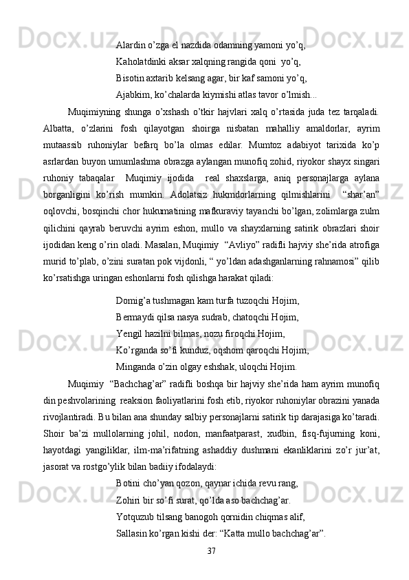 Alardin o’zga el nazdida odamning yamoni yo’q,
Kaholatdinki aksar xalqning rangida qoni  yo’q,
Bisotin axtarib kelsang agar, bir kaf samoni yo’q,
Ajabkim, ko’chalarda kiymishi atlas tavor o’lmish...
Muqimiyning   shunga   o’xshash   o’tkir   hajvlari   xalq   o’rtasida   juda   tez   tarqaladi.
Albatta,   o’zlarini   fosh   qilayotgan   shoirga   nisbatan   mahalliy   amaldorlar,   ayrim
mutaassib   ruhoniylar   befarq   bo’la   olmas   edilar.   Mumtoz   adabiyot   tarixida   ko’p
asrlardan buyon umumlashma obrazga aylangan munofiq zohid, riyokor shayx singari
ruhoniy   tabaqalar     Muqimiy   ijodida     real   shaxslarga,   aniq   personajlarga   aylana
borganligini   ko’rish   mumkin.   Adolatsiz   hukmdorlarning   qilmishlarini     “shar’an”
oqlovchi, bosqinchi chor hukumatining mafkuraviy tayanchi bo’lgan, zolimlarga zulm
qilichini   qayrab   beruvchi   ayrim   eshon,   mullo   va   shayxlarning   satirik   obrazlari   shoir
ijodidan keng o’rin oladi. Masalan, Muqimiy  “Avliyo” radifli hajviy she’rida atrofiga
murid to’plab, o’zini suratan pok vijdonli, “ yo’ldan adashganlarning rahnamosi” qilib
ko’rsatishga uringan eshonlarni fosh qilishga harakat qiladi:
Domig’a tushmagan kam turfa tuzoqchi Hojim,
Bermaydi qilsa nasya sudrab, chatoqchi Hojim,
Yengil hazilni bilmas, nozu firoqchi Hojim,
Ko’rganda so’fi kunduz, oqshom qaroqchi Hojim,
Minganda o’zin olgay eshshak, uloqchi Hojim.
Muqimiy   “Bachchag’ar” radifli boshqa bir hajviy she’rida ham ayrim munofiq
din peshvolarining  reaksion faoliyatlarini fosh etib, riyokor ruhoniylar obrazini yanada
rivojlantiradi.  Bu bilan ana shunday salbiy personajlarni satirik tip darajasiga ko’taradi.
Shoir   ba’zi   mullolarning   johil,   nodon,   manfaatparast,   xudbin,   fisq-fujurning   koni,
hayotdagi   yangiliklar,   ilm-ma’rifatning   ashaddiy   dushmani   ekanliklarini   zo’r   jur’at,
jasorat va rostgo’ylik bilan badiiy ifodalaydi:
Botini cho’yan qozon, qaynar ichida revu rang,
Zohiri bir so’fi surat, qo’lda aso bachchag’ar.
Yotquzub tilsang banogoh qornidin chiqmas alif,
Sallasin ko’rgan kishi der: “Katta mullo bachchag’ar”.
37