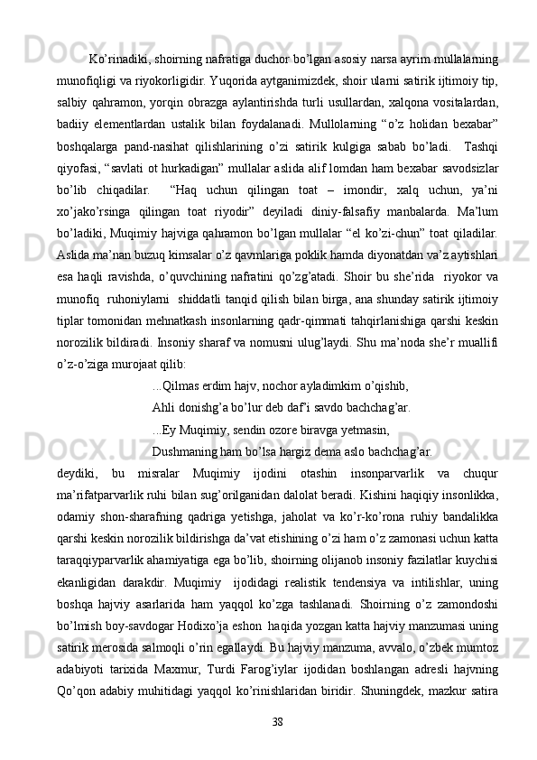 Ko’rinadiki, shoirning nafratiga duchor bo’lgan asosiy narsa ayrim mullalarning
munofiqligi va riyokorligidir. Yuqorida aytganimizdek, shoir ularni satirik ijtimoiy tip,
salbiy   qahramon,   yorqin   obrazga   aylantirishda   turli   usullardan,   xalqona   vositalardan,
badiiy   elementlardan   ustalik   bilan   foydalanadi.   Mullolarning   “o’z   holidan   bexabar”
boshqalarga   pand-nasihat   qilishlarining   o’zi   satirik   kulgiga   sabab   bo’ladi.     Tashqi
qiyofasi, “savlati  ot hurkadigan” mullalar aslida alif lomdan ham bexabar  savodsizlar
bo’lib   chiqadilar.     “Haq   uchun   qilingan   toat   –   imondir,   xalq   uchun,   ya’ni
xo’jako’rsinga   qilingan   toat   riyodir”   deyiladi   diniy-falsafiy   manbalarda.   Ma’lum
bo’ladiki, Muqimiy hajviga qahramon bo’lgan mullalar “el ko’zi-chun” toat qiladilar.
Aslida ma’nan buzuq kimsalar o’z qavmlariga poklik hamda diyonatdan va’z aytishlari
esa   haqli   ravishda,   o’quvchining   nafratini   qo’zg’atadi.   Shoir   bu   she’rida     riyokor   va
munofiq   ruhoniylarni   shiddatli tanqid qilish bilan birga, ana shunday satirik ijtimoiy
tiplar tomonidan mehnatkash insonlarning qadr-qimmati tahqirlanishiga qarshi keskin
norozilik bildiradi. Insoniy sharaf va nomusni ulug’laydi. Shu ma’noda she’r muallifi
o’z-o’ziga murojaat qilib:
...Qilmas erdim hajv, nochor ayladimkim o’qishib,
Ahli donishg’a bo’lur deb daf’i savdo bachchag’ar.
...Ey Muqimiy, sendin ozore biravga yetmasin,
Dushmaning ham bo’lsa hargiz dema aslo bachchag’ar.
deydiki,   bu   misralar   Muqimiy   ijodini   otashin   insonparvarlik   va   chuqur
ma’rifatparvarlik ruhi bilan sug’orilganidan dalolat beradi. Kishini haqiqiy insonlikka,
odamiy   shon-sharafning   qadriga   yetishga,   jaholat   va   ko’r-ko’rona   ruhiy   bandalikka
qarshi keskin norozilik bildirishga da’vat etishining o’zi ham o’z zamonasi uchun katta
taraqqiyparvarlik ahamiyatiga ega bo’lib, shoirning olijanob insoniy fazilatlar kuychisi
ekanligidan   darakdir.   Muqimiy     ijodidagi   realistik   tendensiya   va   intilishlar,   uning
boshqa   hajviy   asarlarida   ham   yaqqol   ko’zga   tashlanadi.   Shoirning   o’z   zamondoshi
bo’lmish boy-savdogar Hodixo’ja eshon  haqida yozgan katta hajviy manzumasi uning
satirik merosida salmoqli o’rin egallaydi. Bu hajviy manzuma, avvalo, o’zbek mumtoz
adabiyoti   tarixida   Maxmur,   Turdi   Farog’iylar   ijodidan   boshlangan   adresli   hajvning
Qo’qon  adabiy   muhitidagi  yaqqol   ko’rinishlaridan  biridir.  Shuningdek,   mazkur  satira
38 