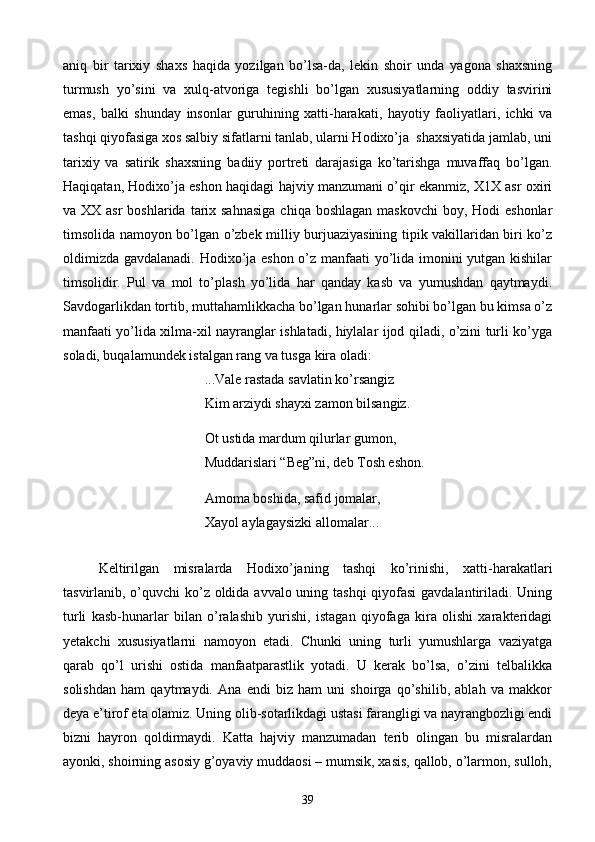 aniq   bir   tarixiy   shaxs   haqida   yozilgan   bo’lsa-da,   lekin   shoir   unda   yagona   shaxsning
turmush   yo’sini   va   xulq-atvoriga   tegishli   bo’lgan   xususiyatlarning   oddiy   tasvirini
emas,   balki   shunday   insonlar   guruhining   xatti-harakati,   hayotiy   faoliyatlari,   ichki   va
tashqi qiyofasiga xos salbiy sifatlarni tanlab, ularni Hodixo’ja  shaxsiyatida jamlab, uni
tarixiy   va   satirik   shaxsning   badiiy   portreti   darajasiga   ko’tarishga   muvaffaq   bo’lgan.
Haqiqatan, Hodixo’ja eshon haqidagi hajviy manzumani o’qir ekanmiz, X1X asr oxiri
va XX asr  boshlarida  tarix sahnasiga  chiqa boshlagan  maskovchi  boy, Hodi  eshonlar
timsolida namoyon bo’lgan o’zbek milliy burjuaziyasining tipik vakillaridan biri ko’z
oldimizda gavdalanadi. Hodixo’ja eshon o’z manfaati yo’lida imonini yutgan kishilar
timsolidir.   Pul   va   mol   to’plash   yo’lida   har   qanday   kasb   va   yumushdan   qaytmaydi.
Savdogarlikdan tortib, muttahamlikkacha bo’lgan hunarlar sohibi bo’lgan bu kimsa o’z
manfaati yo’lida xilma-xil nayranglar ishlatadi, hiylalar ijod qiladi, o’zini turli ko’yga
soladi, buqalamundek istalgan rang va tusga kira oladi:
...Vale rastada savlatin ko’rsangiz
Kim arziydi shayxi zamon bilsangiz.
Ot ustida mardum qilurlar gumon,
Muddarislari “Beg”ni, deb Tosh eshon.
Amoma boshida, safid jomalar,
Xayol aylagaysizki allomalar...
Keltirilgan   misralarda   Hodixo’janing   tashqi   ko’rinishi,   xatti-harakatlari
tasvirlanib, o’quvchi  ko’z oldida avvalo uning tashqi  qiyofasi  gavdalantiriladi. Uning
turli   kasb-hunarlar   bilan   o’ralashib   yurishi,   istagan   qiyofaga   kira   olishi   xarakteridagi
yetakchi   xususiyatlarni   namoyon   etadi.   Chunki   uning   turli   yumushlarga   vaziyatga
qarab   qo’l   urishi   ostida   manfaatparastlik   yotadi.   U   kerak   bo’lsa,   o’zini   telbalikka
solishdan   ham   qaytmaydi.   Ana   endi   biz   ham   uni   shoirga   qo’shilib,   ablah   va   makkor
deya e’tirof eta olamiz. Uning olib-sotarlikdagi ustasi farangligi va nayrangbozligi endi
bizni   hayron   qoldirmaydi.   Katta   hajviy   manzumadan   terib   olingan   bu   misralardan
ayonki, shoirning asosiy g’oyaviy muddaosi – mumsik, xasis, qallob, o’larmon, sulloh,
39 