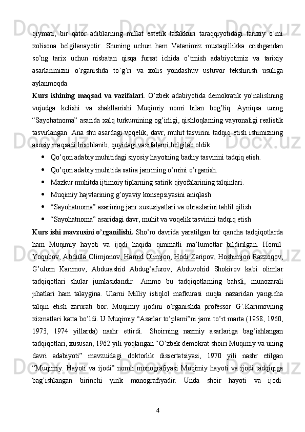 qiymati,   bir   qator   adiblarning   millat   estetik   tafakkuri   taraqqiyotidagi   tarixiy   o’rni
xolisona   belgilanayotir.   Shuning   uchun   ham   Vatanimiz   mustaqillikka   erishgandan
so’ng   tarix   uchun   nisbatan   qisqa   fursat   ichida   o’tmish   adabiyotimiz   va   tarixiy
asarlarimizni   o’rganishda   to’g’ri   va   xolis   yondashuv   ustuvor   tekshirish   usuliga
aylanmoqda.
Kurs   ishi ning   maqsad   va   vazifalari .   O’zbek   adabiyotida   demokratik   yo’nalishning
vujudga   kelishi   va   shakllanishi   Muqimiy   nomi   bilan   bog’liq.   Ayniqsa   uning
“Sayohatnoma” asarida xalq turkumining og’irligi, qishloqlarning vayronaligi realistik
tasvirlangan. Ana shu asardagi  voqelik, davr, muhit tasvirini tadqiq etish ishimizning
asosiy maqsadi hisoblanib, quyidagi vazifalarni belgilab oldik.
 Qo’qon adabiy muhitidagi siyosiy hayotning badiiy tasvirini tadqiq etish.
 Qo’qon adabiy muhitida satira janrining o’rnini o’rganish.
 Mazkur muhitda ijtimoiy tiplarning satirik qiyofalarining talqinlari.
 Muqimiy hajvlarining g’oyaviy konsepsiyasini aniqlash.
 “Sayohatnoma” asarining janr xususiyatlari va obrazlarini tahlil qilish.
 “Sayohatnoma” asaridagi davr, muhit va voqelik tasvirini tadqiq etish
Kurs ishi mavzusini o’rganilishi.   Sho’ro davrida yaratilgan bir qancha tadqiqotlarda
ham   Muqimiy   hayoti   va   ijodi   haqida   qimmatli   ma’lumotlar   bildirilgan.   Homil  
Yoqubov, Abdulla Olimjonov, Hamid Olimjon, Hodi  Zaripov, Hoshimjon Razzoqov,
G’ulom   Karimov,   Abdurashid   Abdug’afurov,   Abduvohid   Shokirov   kabi   olimlar
tadqiqotlari   shular   jumlasidandir.     Ammo   bu   tadqiqotlarning   bahsli,   munozarali
jihatlari   ham   talaygina.   Ularni   Milliy   istiqlol   mafkurasi   nuqta   nazaridan   yangicha
talqin   etish   zarurati   bor.   Muqimiy   ijodini   o’rganishda   professor   G’.Karimovning
xizmatlari katta bo’ldi. U Muqimiy “Asarlar to’plami”ni jami to’rt marta (1958, 1960,
1973,   1974   yillarda)   nashr   ettirdi.     Shoirning   nazmiy   asarlariga   bag’ishlangan
tadqiqotlari, xususan, 1962 yili yoqlangan “O’zbek demokrat shoiri Muqimiy va uning
davri   adabiyoti”   mavzuidagi   doktorlik   dissertatsiyasi,   1970   yili   nashr   etilgan
“Muqimiy.   Hayoti   va   ijodi”   nomli   monografiyasi   Muqimiy   hayoti   va   ijodi   tadqiqiga
bag’ishlangan   birinchi   yirik   monografiyadir.   Unda   shoir   hayoti   va   ijodi  
4 