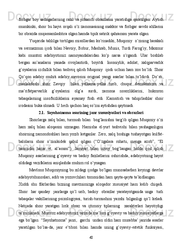 firibgar  boy  sadogarlarning razil  va  jirkanch  obrazlarini  yaratishga  qaratilgan. Aytish
mumkinki, shoir  bu hajvi  orqali  o’z zamonasining makkor  va firibgar  savdo ahllarini
bir obrazda mujassamlashtira olgan hamda tipik satirik qahramon yarata olgan.
Yuqorida tahlilga tortilgan misollardan ko’rinadiki, Muqimiy   o’zining barakali
va   sermazmun   ijodi   bilan   Navoiy,   Bobur,   Mashrab,   Munis,   Turdi   Farog’iy,   Maxmur
kabi   mumtoz   adabiyotimiz   namoyandalaridan   ko’p   narsa   o’rgandi.   Ular   boshlab
bergan   an’analarni   yanada   rivojlantirdi,   boyitdi.   Insoniylik,   adolat,   xalqparvarlik
g’oyalarini  izchillik  bilan  tashviq  qilish   Muqimiy    ijodi   uchun  ham   xos  bo’ldi.  Shoir
Qo’qon   adabiy   muhiti   adabiy   merosini   original   yangi   asarlar   bilan   to’ldirdi.   Do’sti,
maslakdoshi   shoir   Zavqiy     bilan   yelkama-yelka   turib,   chuqur   demokratizm   va
ma’rifatparvarlik   g’oyalarini   olg’a   surdi,   zamona   nosozliklarini,   hukmron
tabaqalarning   insofsizliklarini   ayamay   fosh   etdi.   Kamsitish   va   tahqirlashlar   shoir
irodasini buka olmadi. U hech qachon haq so’zni aytishdan qaytmadi.
2.1 .  Sayohatnoma asarining janr xususiyatlari va obrazlari
Shoirlarga  xalq  bilan,  turmush   bilan    bog’lanishni   targ’ib  qilgan  Muqimiy  o’zi
ham   xalq   bilan   aloqasini   uzmagan.   Hamisha   el-yurt   tashvishi   bilan   yashaganligini
shoirning zamondoshlari ham yozib ketganlar. Zero, xalq boshiga tushayotgan kulfat-
balolarni   shoir   o’zinikidek   qabul   qilgan   (“O’zgalara   rohatu,   menga   azob”,   “El
tamizidin   hazar   et,   al’amon”).   Jamiyat   bilan   uzviy   bog’langan   holda   ijod   qilish
Muqimiy   asarlarining   g’oyaviy   va   badiiy   fazilatlarini   oshirishda,   adabiyotning   hayot
oldidagi vazifalarini aniqlashda muhim rol o’ynagan. 
Mavlono Muqimiyning bu xildagi ijodga bo’lgan munosabatlari keyingi davrlar
adabiyotshunoslari, adib va yozuvchilari tomonidan ham qayta-qayta ta’kidlangan. 
Xuddi   shu   fikrlardan   bizning   mavzuimizga   aloqador   xususiyat   ham   kelib   chiqadi.
Shoir     har   qanday     janrlarga   qo’l   urib,   badiiy     obrazlar   yaratayotganida   unga     turli
tabaqalar   vakillarining   psixologiyasi,   turish-turmushini   yaxshi   bilganligi   qo’l   keladi.
Natijada   shoir   yaratgan   lirik   obraz   va   ijtimoiy   tiplarning     xarakterlari   hayotiyligi
ta’minlanadi. Mumtoz adabiyotimiz tarixida ma’lum g’oyaviy va badiiy xususiyatlarga
ega bo’lgan   “Sayohatnoma” janri,   garchi   undan oldin ham murabba’ janrida asarlar
yaratilgan   bo’lsa-da,   janr   e’tibori   bilan   hamda   uning   g’oyaviy-estetik   funksiyasi,
40 