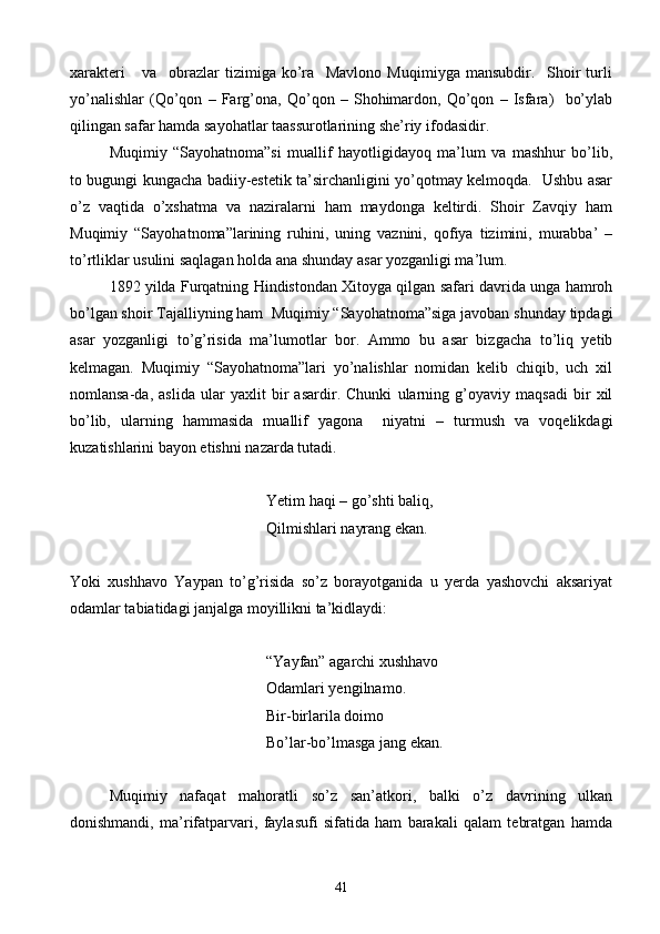 xarakteri       va     obrazlar   tizimiga   ko’ra     Mavlono   Muqimiyga   mansubdir.     Shoir   turli
yo’nalishlar   (Qo’qon   –   Farg’ona,   Qo’qon   –   Shohimardon,   Qo’qon   –   Isfara)     bo’ylab
qilingan safar hamda sayohatlar taassurotlarining she’riy ifodasidir. 
Muqimiy   “Sayohatnoma”si   muallif   hayotligidayoq   ma’lum   va   mashhur   bo’lib,
to bugungi kungacha badiiy-estetik ta’sirchanligini yo’qotmay kelmoqda.   Ushbu asar
o’z   vaqtida   o’xshatma   va   naziralarni   ham   maydonga   keltirdi.   Shoir   Zavqiy   ham
Muqimiy   “Sayohatnoma”larining   ruhini,   uning   vaznini,   qofiya   tizimini,   murabba’   –
to’rtliklar usulini saqlagan holda ana shunday asar yozganligi ma’lum.
1892 yilda Furqatning Hindistondan Xitoyga qilgan safari davrida unga hamroh
bo’lgan shoir Tajalliyning ham  Muqimiy “Sayohatnoma”siga javoban shunday tipdagi
asar   yozganligi   to’g’risida   ma’lumotlar   bor.   Ammo   bu   asar   bizgacha   to’liq   yetib
kelmagan.   Muqimiy   “Sayohatnoma”lari   yo’nalishlar   nomidan   kelib   chiqib,   uch   xil
nomlansa-da,   aslida   ular   yaxlit   bir   asardir.   Chunki   ularning   g’oyaviy   maqsadi   bir   xil
bo’lib,   ularning   hammasida   muallif   yagona     niyatni   –   turmush   va   voqelikdagi
kuzatishlarini bayon etishni nazarda tutadi.
Yetim haqi – go’shti baliq,
Qilmishlari nayrang ekan.
Yoki   xushhavo   Yaypan   to’g’risida   so’z   borayotganida   u   yerda   yashovchi   aksariyat
odamlar tabiatidagi janjalga moyillikni ta’kidlaydi:
“Yayfan” agarchi xushhavo
Odamlari yengilnamo.
Bir-birlarila doimo
Bo’lar-bo’lmasga jang ekan.
Muqimiy   nafaqat   mahoratli   so’z   san’atkori,   balki   o’z   davrining   ulkan
donishmandi,   ma’rifatparvari,   faylasufi   sifatida   ham   barakali   qalam   tebratgan   hamda
41 