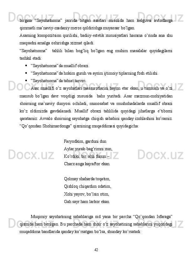 birgina   “Sayohatnoma”   janrida   bitgan   asarlari   misolida   ham   kelguvsi   avlodlarga
qimmatli ma’naviy-madaniy meros qoldirishga muyassar bo’lgan.
Asarning   kompozitsion   qurilishi,   badiiy-estetik   xususiyatlari   hamma   o’rinda   ana   shu
maqsadni amalga oshirishga xizmat qiladi.
“Sayohatnoma”     tahlili   bilan   bog’liq   bo’lgan   eng   muhim   masalalar   quyidagilarni
tashkil etadi:
 “Sayohatnoma”da muallif obrazi.
 “Sayohatnoma”da hokim guruh va ayrim ijtimoiy tiplarning fosh etilishi.
 “Sayohatnoma”da tabiat tasviri.
Asar muallifi o’z sayohatlari  taassurotlarini bayon etar ekan, u turmush va o’zi
mansub   bo’lgan   davr   voqeligi   xususida     bahs   yuritadi.   Asar   mazmun-mohiyatidan
shoirning   ma’naviy   dunyosi   ochiladi,   munosabat   va   mushohadalarda   muallif   obrazi
ko’z   oldimizda   gavdalanadi.   Muallif   obrazi   tahlilida   quyidagi   jihatlarga   e’tiborni
qaratamiz: Avvalo shoirning sayohatga chiqish sababini  qanday izohlashini  ko’ramiz.
“Qo’qondan Shohimardonga” qismining muqaddimasi quyidagicha:
Faryodkim, garduni dun
Aylar yurak-bag’rimni xun,
Ko’rdiki, bir  ahli funun –
Charx anga kajraftor ekan.
Qolmay shaharda toqatim,
Qishloq chiqardim odatim,
Xohi yayov, bo’lsin otim,
Gah sayr ham larkor ekan.
Muqimiy   sayohatining   sabablariga   oid   yana   bir   parcha   “Qo’qondan   Isfaraga”
qismida ham berilgan. Bu parchada ham shoir o’z sayohatining sabablarini yuqoridagi
muqaddima bandlarida qanday ko’rsatgan bo’lsa, shunday ko’rsatadi:
42 