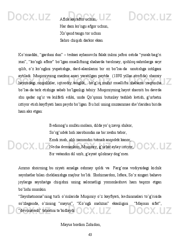 Aflok kajraftor uchun,
Har dam ko’ngu afgor uchun,
Xo’qand tangu tor uchun
Sahro chiqish darkor ekan.
Ko’rinadiki, “garduni dun” – teskari aylanuvchi falak zulmi jafosi ostida “yurak-bag’ri
xun”, “ko’ngli afkor” bo’lgan muallifning shaharda turolmay, qishloq-sahrolarga sayr
qilib,   o’z   ko’nglini   yupatishga,   dard-alamlarini   bir   oz   bo’lsa-da     unutishga   intilgani
aytiladi.   Muqimiyning   mazkur   asari   yaratilgan   paytda     (1890   yillar   atrofida)   shaxsiy
hayotidagi   noqisliklar,   iqtisodiy   tanglik,     bo’g’iq   muhit   muallifni   shaharni   vaqtincha
bo’lsa-da tark etishiga sabab bo’lganligi tabiiy. Muqimiyning hayot sharoiti bu davrda
shu   qadar   og’ir   va   kulfatli   ediki,   unda   Qo’qonni   butunlay   tashlab   ketish,   g’urbatni
ixtiyor etish kayfiyati ham paydo bo’lgan. Bu hol uning muxammas she’rlaridan birida
ham aks etgan:
      Bedimog’u mulku molam, dilda yo’q zavqi shikor,
So’rg’udek holi xarobimdin na bir xeshu tabor,
     Emdi xush, ahli zamondin tutmak anqodek kanor,
        Necha dermankim, Muqimiy, g’urbat aylay ixtiyor,
   Bir vatandin dil uzib, g’ayrat qilolmay dog’men.
Ammo   shoirning   bu   niyati   amalga   oshmay   qoldi   va     Farg’ona   vodiysidagi   kichik
sayohatlar bilan cheklanishga majbur bo’ldi. Shohimardon, Isfara, So’x singari bahavo
joylarga   sayohatga   chiqishni   uning   salomatligi   yomonlashuvi   ham   taqozo   etgan
bo’lishi mumkin.
“Sayohatnoma”ning   turli   o’rinlarida   Muqimiy   o’z   kayfiyati,   kechinmalari   to’g’risida
so’zlaganda,   o’zining   “mayus”,   “Ko’ngli   mahzun”   ekanligini     “Majnun   sifat”,
“devonavash” tabiatini ta’kidlaydi:
    Mayus bordim Zohidon,
43 