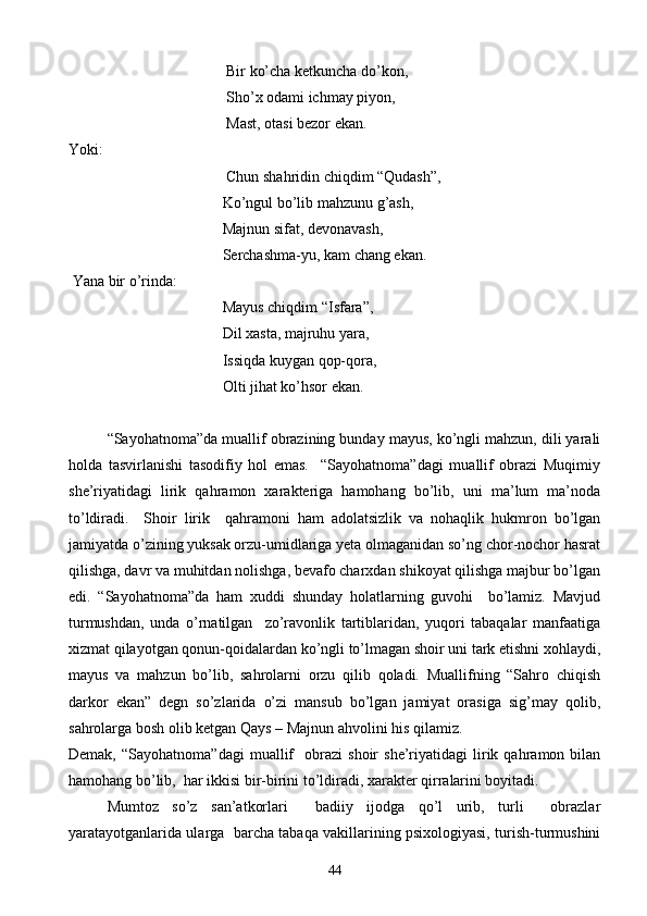              Bir ko’cha ketkuncha do’kon,
         Sho’x odami ichmay piyon,
  Mast, otasi bezor ekan.
Yoki:
                   Chun shahridin chiqdim “Qudash”,
              Ko’ngul bo’lib mahzunu g’ash,
     Majnun sifat, devonavash,
                           Serchashma-yu, kam chang ekan.
  Yana bir o’rinda:
             Mayus chiqdim “Isfara”,
            Dil xasta, majruhu yara,
              Issiqda kuygan qop-qora,
          Olti jihat ko’hsor ekan.
“Sayohatnoma”da muallif obrazining bunday mayus, ko’ngli mahzun, dili yarali
holda   tasvirlanishi   tasodifiy   hol   emas.     “Sayohatnoma”dagi   muallif   obrazi   Muqimiy
she’riyatidagi   lirik   qahramon   xarakteriga   hamohang   bo’lib,   uni   ma’lum   ma’noda
to’ldiradi.     Shoir   lirik     qahramoni   ham   adolatsizlik   va   nohaqlik   hukmron   bo’lgan
jamiyatda o’zining yuksak orzu-umidlariga yeta olmaganidan so’ng chor-nochor hasrat
qilishga, davr va muhitdan nolishga, bevafo charxdan shikoyat qilishga majbur bo’lgan
edi.   “Sayohatnoma”da   ham   xuddi   shunday   holatlarning   guvohi     bo’lamiz.   Mavjud
turmushdan,   unda   o’rnatilgan     zo’ravonlik   tartiblaridan,   yuqori   tabaqalar   manfaatiga
xizmat qilayotgan qonun-qoidalardan ko’ngli to’lmagan shoir uni tark etishni xohlaydi,
mayus   va   mahzun   bo’lib,   sahrolarni   orzu   qilib   qoladi.   Muallifning   “Sahro   chiqish
darkor   ekan”   degn   so’zlarida   o’zi   mansub   bo’lgan   jamiyat   orasiga   sig’may   qolib,
sahrolarga bosh olib ketgan Qays – Majnun ahvolini his qilamiz.
Demak,   “Sayohatnoma”dagi   muallif     obrazi   shoir   she’riyatidagi   lirik  qahramon  bilan
hamohang bo’lib,  har ikkisi bir-birini to’ldiradi, xarakter qirralarini boyitadi.
Mumtoz   so’z   san’atkorlari     badiiy   ijodga   qo’l   urib,   turli     obrazlar
yaratayotganlarida ularga   barcha tabaqa vakillarining psixologiyasi, turish-turmushini
44 