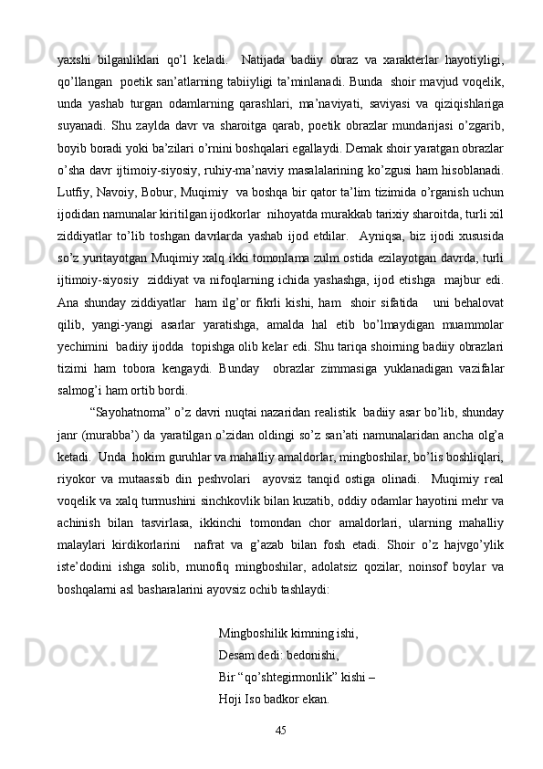 yaxshi   bilganliklari   qo’l   keladi.     Natijada   badiiy   obraz   va   xarakterlar   hayotiyligi,
qo’llangan   poetik san’atlarning tabiiyligi ta’minlanadi. Bunda   shoir mavjud voqelik,
unda   yashab   turgan   odamlarning   qarashlari,   ma’naviyati,   saviyasi   va   qiziqishlariga
suyanadi.   Shu   zaylda   davr   va   sharoitga   qarab,   poetik   obrazlar   mundarijasi   o’zgarib,
boyib boradi yoki ba’zilari o’rnini boshqalari egallaydi. Demak shoir yaratgan obrazlar
o’sha davr ijtimoiy-siyosiy, ruhiy-ma’naviy masalalarining ko’zgusi ham hisoblanadi.
Lutfiy, Navoiy, Bobur, Muqimiy   va boshqa bir qator ta’lim tizimida o’rganish uchun
ijodidan namunalar kiritilgan ijodkorlar  nihoyatda murakkab tarixiy sharoitda, turli xil
ziddiyatlar   to’lib   toshgan   davrlarda   yashab   ijod   etdilar.     Ayniqsa,   biz   ijodi   xususida
so’z yuritayotgan Muqimiy xalq ikki tomonlama zulm ostida ezilayotgan davrda, turli
ijtimoiy-siyosiy     ziddiyat   va   nifoqlarning   ichida   yashashga,   ijod   etishga     majbur   edi.
Ana   shunday   ziddiyatlar     ham   ilg’or   fikrli   kishi,   ham     shoir   sifatida       uni   behalovat
qilib,   yangi-yangi   asarlar   yaratishga,   amalda   hal   etib   bo’lmaydigan   muammolar
yechimini  badiiy ijodda  topishga olib kelar edi. Shu tariqa shoirning badiiy obrazlari
tizimi   ham   tobora   kengaydi.   Bunday     obrazlar   zimmasiga   yuklanadigan   vazifalar
salmog’i ham ortib bordi.
“Sayohatnoma” o’z davri nuqtai nazaridan realistik   badiiy asar bo’lib, shunday
janr  (murabba’)  da yaratilgan o’zidan oldingi  so’z san’ati  namunalaridan ancha  olg’a
ketadi.  Unda  hokim guruhlar va mahalliy amaldorlar, mingboshilar, bo’lis boshliqlari,
riyokor   va   mutaassib   din   peshvolari     ayovsiz   tanqid   ostiga   olinadi.     Muqimiy   real
voqelik va xalq turmushini sinchkovlik bilan kuzatib, oddiy odamlar hayotini mehr va
achinish   bilan   tasvirlasa,   ikkinchi   tomondan   chor   amaldorlari,   ularning   mahalliy
malaylari   kirdikorlarini     nafrat   va   g’azab   bilan   fosh   etadi.   Shoir   o’z   hajvgo’ylik
iste’dodini   ishga   solib,   munofiq   mingboshilar,   adolatsiz   qozilar,   noinsof   boylar   va
boshqalarni asl basharalarini ayovsiz ochib tashlaydi:
        Mingboshilik kimning ishi,
   Desam dedi: bedonishi,
              Bir “qo’shtegirmonlik” kishi –
Hoji Iso badkor ekan.
45 