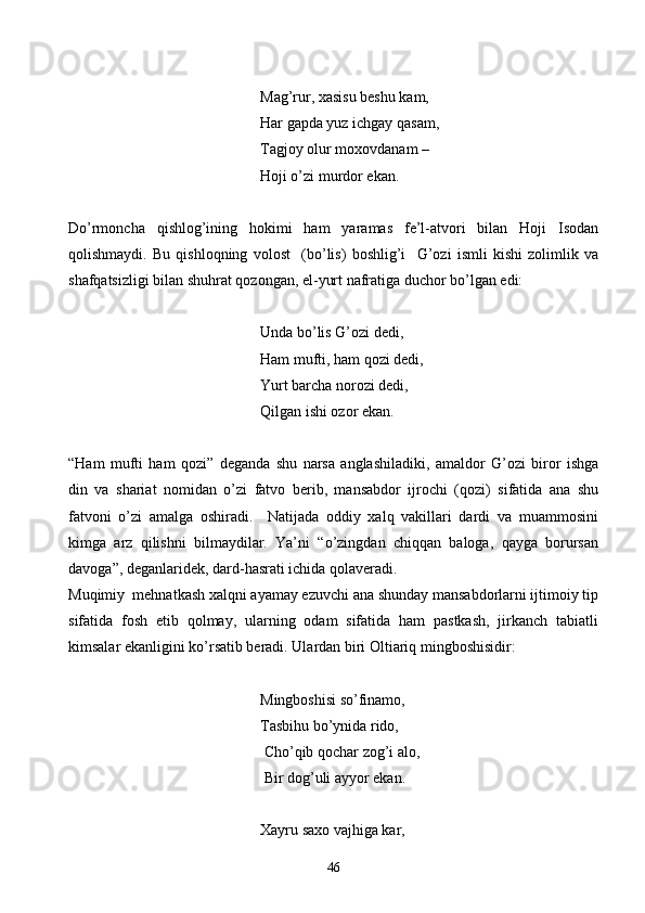         Mag’rur, xasisu beshu kam,
           Har gapda yuz ichgay qasam,
         Tagjoy olur moxovdanam –
Hoji o’zi murdor ekan.
Do’rmoncha   qishlog’ining   hokimi   ham   yaramas   fe’l-atvori   bilan   Hoji   Isodan
qolishmaydi.   Bu   qishloqning   volost     (bo’lis)   boshlig’i     G’ozi   ismli   kishi   zolimlik   va
shafqatsizligi bilan shuhrat qozongan, el-yurt nafratiga duchor bo’lgan edi:
   Unda bo’lis G’ozi dedi,
        Ham mufti, ham qozi dedi,
    Yurt barcha norozi dedi,
Qilgan ishi ozor ekan.
“Ham   mufti   ham   qozi”   deganda   shu   narsa   anglashiladiki,   amaldor   G’ozi   biror   ishga
din   va   shariat   nomidan   o’zi   fatvo   berib,   mansabdor   ijrochi   (qozi)   sifatida   ana   shu
fatvoni   o’zi   amalga   oshiradi.     Natijada   oddiy   xalq   vakillari   dardi   va   muammosini
kimga   arz   qilishni   bilmaydilar.   Ya’ni   “o’zingdan   chiqqan   baloga,   qayga   borursan
davoga”, deganlaridek, dard-hasrati ichida qolaveradi.
Muqimiy  mehnatkash xalqni ayamay ezuvchi ana shunday mansabdorlarni ijtimoiy tip
sifatida   fosh   etib   qolmay,   ularning   odam   sifatida   ham   pastkash,   jirkanch   tabiatli
kimsalar ekanligini ko’rsatib beradi. Ulardan biri Oltiariq mingboshisidir:
  Mingboshisi so’finamo,
Tasbihu bo’ynida rido,
      Cho’qib qochar zog’i alo,
 Bir dog’uli ayyor ekan.
   Xayru saxo vajhiga kar,
46 