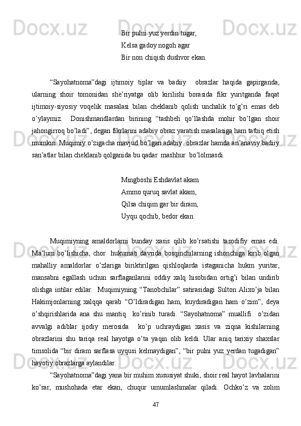 Bir pulni yuz yerdin tugar,
Kelsa gadoy nogoh agar
         Bir non chiqish dushvor ekan.
“Sayohatnoma”dagi   ijtimoiy   tiplar   va   badiiy     obrazlar   haqida   gapirganda,
ularning   shoir   tomonidan   she’riyatga   olib   kirilishi   borasida   fikr   yuritganda   faqat
ijtimoiy-siyosiy   voqelik   masalasi   bilan   cheklanib   qolish   unchalik   to’g’ri   emas   deb
o’ylaymiz.     Donishmandlardan   birining   “tashbeh   qo’llashda   mohir   bo’lgan   shoir
jahongirroq bo’ladi”, degan fikrlarini adabiy obraz yaratish masalasiga ham tatbiq etish
mumkin. Muqimiy o’zigacha mavjud bo’lgan adabiy  obrazlar hamda an’anaviy badiiy
san’atlar bilan cheklanib qolganida bu qadar  mashhur  bo’lolmasdi.
   Mingboshi Eshdavlat akam
  Ammo quruq savlat akam,
   Qilsa chiqim gar bir diram,
Uyqu qochib, bedor ekan.
Muqimiyning   amaldorlarni   bunday   xasis   qilib   ko’rsatishi   tasodifiy   emas   edi.
Ma’lum   bo’lishicha,   chor     hukumati   davrida   bosqinchilarning   ishonchiga   kirib   olgan
mahalliy   amaldorlar   o’zlariga   biriktirilgan   qishloqlarda   istaganicha   hukm   yuritar,
mansabni   egallash   uchun   sarflaganlarini   oddiy   xalq   hisobidan   ortig’i   bilan   undirib
olishga   intilar   edilar.     Muqimiyning   “Tanobchilar”   satirasidagi   Sulton   Alixo’ja   bilan
Hakimjonlarning   xalqqa   qarab   “O’ldiradigan   ham,   kuydiradigan   ham   o’zim”,   deya
o’shqirishlarida   ana   shu   mantiq     ko’rinib   turadi.   “Sayohatnoma”   muallifi     o’zidan
avvalgi   adiblar   ijodiy   merosida     ko’p   uchraydigan   xasis   va   ziqna   kishilarning
obrazlarini   shu   tariqa   real   hayotga   o’ta   yaqin   olib   keldi.   Ular   aniq   tarixiy   shaxslar
timsolida   “bir   diram   sarflasa   uyqusi   kelmaydigan”,   “bir   pulni   yuz   yerdan  tugadigan”
hayotiy obrazlarga aylandilar.
“Sayohatnoma”dagi yana bir muhim xususiyat shuki, shoir real hayot lavhalarini
ko’rar,   mushohada   etar   ekan,   chuqur   umumlashmalar   qiladi.   Ochko’z   va   zolim
47