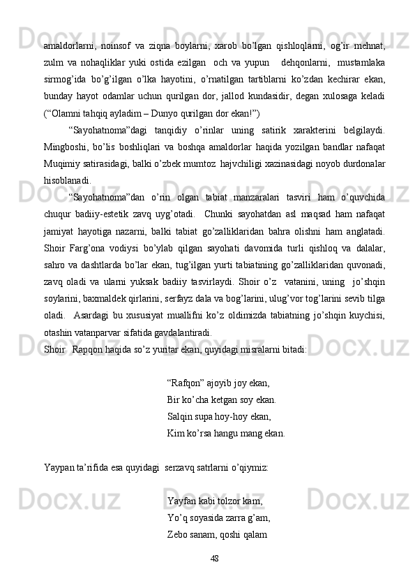 amaldorlarni,   noinsof   va   ziqna   boylarni,   xarob   bo’lgan   qishloqlarni,   og’ir   mehnat,
zulm   va   nohaqliklar   yuki   ostida   ezilgan     och   va   yupun       dehqonlarni,     mustamlaka
sirmog’ida   bo’g’ilgan   o’lka   hayotini,   o’rnatilgan   tartiblarni   ko’zdan   kechirar   ekan,
bunday   hayot   odamlar   uchun   qurilgan   dor,   jallod   kundasidir,   degan   xulosaga   keladi
(“Olamni tahqiq ayladim – Dunyo qurilgan dor ekan!”)
“Sayohatnoma”dagi   tanqidiy   o’rinlar   uning   satirik   xarakterini   belgilaydi.
Mingboshi,   bo’lis   boshliqlari   va   boshqa   amaldorlar   haqida   yozilgan   bandlar   nafaqat
Muqimiy satirasidagi, balki o’zbek mumtoz  hajvchiligi xazinasidagi noyob durdonalar
hisoblanadi.
“Sayohatnoma”dan   o’rin   olgan   tabiat   manzaralari   tasviri   ham   o’quvchida
chuqur   badiiy-estetik   zavq   uyg’otadi.     Chunki   sayohatdan   asl   maqsad   ham   nafaqat
jamiyat   hayotiga   nazarni,   balki   tabiat   go’zalliklaridan   bahra   olishni   ham   anglatadi.
Shoir   Farg’ona   vodiysi   bo’ylab   qilgan   sayohati   davomida   turli   qishloq   va   dalalar,
sahro va dashtlarda  bo’lar  ekan, tug’ilgan yurti  tabiatining go’zalliklaridan quvonadi,
zavq   oladi   va   ularni   yuksak   badiiy   tasvirlaydi.   Shoir   o’z     vatanini,   uning     jo’shqin
soylarini, baxmaldek qirlarini, serfayz dala va bog’larini, ulug’vor tog’larini sevib tilga
oladi.     Asardagi   bu   xususiyat   muallifni   ko’z   oldimizda   tabiatning   jo’shqin   kuychisi,
otashin vatanparvar sifatida gavdalantiradi.
Shoir   Rapqon haqida so’z yuritar ekan, quyidagi misralarni bitadi:
“Rafqon” ajoyib joy ekan,
    Bir ko’cha ketgan soy ekan.
Salqin supa hoy-hoy ekan,
      Kim ko’rsa hangu mang ekan.
Yaypan ta’rifida esa quyidagi  serzavq satrlarni o’qiymiz:
    Yayfan kabi tolzor kam,
       Yo’q soyasida zarra g’am,
      Zebo sanam, qoshi qalam
48 