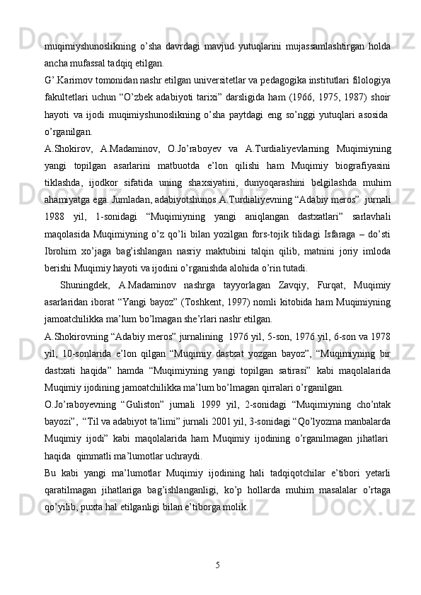 muqimiyshunoslikning   o’sha   davrdagi   mavjud   yutuqlarini   mujassamlashtirgan   holda
ancha mufassal tadqiq etilgan.      
G’.Karimov tomonidan nashr etilgan universitetlar va pedagogika institutlari filologiya
fakultetlari   uchun   “O’zbek   adabiyoti   tarixi”   darsligida   ham   (1966,   1975,   1987)   shoir
hayoti   va   ijodi   muqimiyshunoslikning   o’sha   paytdagi   eng   so’nggi   yutuqlari   asosida  
o’rganilgan.
A.Shokirov,   A.Madaminov,   O.Jo’raboyev   va   A.Turdialiyevlarning   Muqimiyning
yangi   topilgan   asarlarini   matbuotda   e’lon   qilishi   ham   Muqimiy   biografiyasini
tiklashda,   ijodkor   sifatida   uning   shaxsiyatini,   dunyoqarashini   belgilashda   muhim
ahamiyatga ega. Jumladan, adabiyotshunos A.Turdialiyevning “Adabiy meros”    jurnali
1988   yil,   1-sonidagi   “Muqimiyning   yangi   aniqlangan   dastxatlari”   sarlavhali
maqolasida   Muqimiyning   o’z   qo’li   bilan   yozilgan   fors-tojik   tilidagi   Isfaraga   –   do’sti
Ibrohim   xo’jaga   bag’ishlangan   nasriy   maktubini   talqin   qilib,   matnini   joriy   imloda
berishi Muqimiy hayoti va ijodini o’rganishda alohida o’rin tutadi.
        Shuningdek,   A.Madaminov   nashrga   tayyorlagan   Zavqiy,   Furqat,   Muqimiy
asarlaridan iborat “Yangi bayoz” (Toshkent, 1997) nomli kitobida ham Muqimiyning
jamoatchilikka ma’lum bo’lmagan she’rlari nashr etilgan.
A.Shokirovning “Adabiy meros” jurnalining     1976 yil, 5-son, 1976 yil, 6-son va 1978
yil,   10-sonlarida   e’lon   qilgan   “Muqimiy   dastxat   yozgan   bayoz”,   “Muqimiyning   bir
dastxati   haqida”   hamda   “Muqimiyning   yangi   topilgan   satirasi”   kabi   maqolalarida
Muqimiy ijodining jamoatchilikka ma’lum bo’lmagan qirralari o’rganilgan.
O.Jo’raboyevning   “Guliston”   jurnali   1999   yil,   2-sonidagi   “Muqimiyning   cho’ntak
bayozi”,    “Til va adabiyot ta’limi” jurnali 2001 yil, 3-sonidagi “Qo’lyozma manbalarda
Muqimiy   ijodi”   kabi   maqolalarida   ham   Muqimiy   ijodining   o’rganilmagan   jihatlari  
haqida    qimmatli ma’lumotlar uchraydi.
Bu   kabi   yangi   ma’lumotlar   Muqimiy   ijodining   hali   tadqiqotchilar   e’tibori   yetarli
qaratilmagan   jihatlariga   bag’ishlanganligi,   ko’p   hollarda   muhim   masalalar   o’rtaga
qo’yilib, puxta hal etilganligi bilan e’tiborga molik.
5 