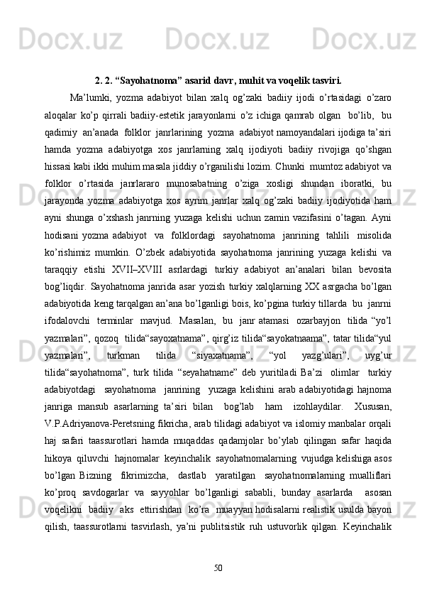 2 . 2. “Sayohatnoma” asarid davr, muhit va voqelik tasviri.
Ma’lumki,   yozma   adabiyot   bilan   xalq   og’zaki   badiiy   ijodi   o’rtasidagi   o’zaro
aloqalar   ko’p   qirrali   badiiy-estetik   jarayonlarni   o’z   ichiga   qamrab   olgan     bo’lib,     bu
qadimiy  an’anada  folklor  janrlarining  yozma  adabiyot namoyandalari ijodiga ta’siri
hamda   yozma   adabiyotga   xos   janrlarning   xalq   ijodiyoti   badiiy   rivojiga   qo’shgan
hissasi kabi ikki muhim masala jiddiy o’rganilishi lozim. Chunki  mumtoz adabiyot va
folklor   o’rtasida   janrlararo   munosabatning   o’ziga   xosligi   shundan   iboratki,   bu
jarayonda   yozma   adabiyotga   xos   ayrim   janrlar   xalq   og’zaki   badiiy   ijodiyotida   ham
ayni   shunga   o’xshash   janrning   yuzaga   kelishi   uchun   zamin   vazifasini   o’tagan.   Ayni
hodisani   yozma   adabiyot     va     folklordagi     sayohatnoma     janrining     tahlili     misolida
ko’rishimiz   mumkin.   O’zbek   adabiyotida   sayohatnoma   janrining   yuzaga   kelishi   va
taraqqiy   etishi   XVII–XVIII   asrlardagi   turkiy   adabiyot   an’analari   bilan   bevosita
bog’liqdir.   Sayohatnoma   janrida   asar   yozish   turkiy   xalqlarning   XX   asrgacha   bo’lgan
adabiyotida keng tarqalgan an’ana bo’lganligi bois, ko’pgina turkiy tillarda  bu  janrni
ifodalovchi    terminlar     mavjud.    Masalan,    bu    janr   atamasi    ozarbayjon    tilida  “yo’l
yazmalari”, qozoq   tilida“sayoxatnama”,  qirg’iz tilida“sayokatnaama”,  tatar tilida“yul
yazmalari”,   turkman   tilida   “siyaxatnama”,   “yol   yazg’ulari”,   uyg’ur
tilida“sayohatnoma”,   turk   tilida   “seyahatname”   deb   yuritiladi   Ba’zi     olimlar     turkiy
adabiyotdagi     sayohatnoma     janrining     yuzaga   kelishini   arab   adabiyotidagi   hajnoma
janriga   mansub   asarlarning   ta’siri   bilan     bog’lab     ham     izohlaydilar.     Xususan,
V.P.Adriyanova-Peretsning fikricha, arab tilidagi adabiyot va islomiy manbalar orqali
haj   safari   taassurotlari   hamda   muqaddas   qadamjolar   bo’ylab   qilingan   safar   haqida
hikoya  qiluvchi  hajnomalar  keyinchalik  sayohatnomalarning  vujudga kelishiga asos
bo’lgan   Bizning     fikrimizcha,     dastlab     yaratilgan     sayohatnomalarning   mualliflari
ko’proq   savdogarlar   va   sayyohlar   bo’lganligi   sababli,   bunday   asarlarda     asosan
voqelikni   badiiy   aks   ettirishdan   ko’ra   muayyan hodisalarni realistik usulda bayon
qilish,   taassurotlarni   tasvirlash,   ya’ni   publitsistik   ruh   ustuvorlik   qilgan.   Keyinchalik
50 