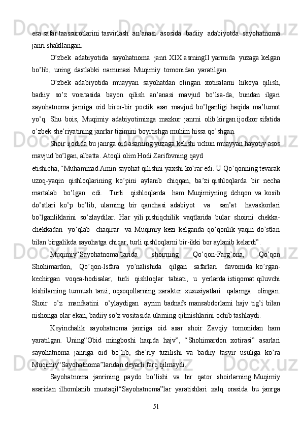 esa safar taassurotlarini tasvirlash  an’anasi  asosida  badiiy  adabiyotda  sayohatnoma
janri shakllangan.
O’zbek  adabiyotida  sayohatnoma  janri XIX asrningII yarmida  yuzaga kelgan
bo’lib,  uning  dastlabki  namunasi  Muqimiy  tomonidan  yaratilgan.
O’zbek   adabiyotida   muayyan   sayohatdan   olingan   xotiralarni   hikoya   qilish,
badiiy   so’z   vositasida   bayon   qilish   an’anasi   mavjud   bo’lsa-da,   bundan   ilgari
sayohatnoma   janriga   oid   biror-bir   poetik   asar   mavjud   bo’lganligi   haqida   ma’lumot
yo’q.  Shu  bois,  Muqimiy  adabiyotimizga  mazkur  janrni  olib kirgan ijodkor sifatida
o’zbek she’riyatining janrlar tizimini boyitishga muhim hissa qo’shgan.
Shoir ijodida bu janrga oid asarning yuzaga kelishi uchun muayyan hayotiy asos
mavjud bo’lgan, albatta. Atoqli olim Hodi Zarifovning qayd
etishicha, “Muhammad Amin sayohat qilishni yaxshi ko’rar edi. U Qo’qonning tevarak
uzoq-yaqin   qishloqlarining   ko’pini   aylanib   chiqqan,   ba’zi qishloqlarda   bir   necha
martalab     bo’lgan     edi.     Turli     qishloqlarda     ham   Muqimiyning   dehqon   va   kosib
do’stlari   ko’p   bo’lib,   ularning   bir   qanchasi   adabiyot     va     san’at     havaskorlari
bo’lganliklarini  so’zlaydilar.  Har  yili pishiqchilik  vaqtlarida  bular  shoirni  chekka-
chekkadan     yo’qlab     chaqirar     va   Muqimiy   kezi   kelganda   qo’qonlik   yaqin   do’stlari
bilan birgalikda sayohatga chiqar, turli qishloqlarni bir-ikki bor aylanib kelardi”.
Muqimiy“Sayohatnoma”larida     shoirning     Qo’qon-Farg’ona,     Qo’qon
Shohimardon,     Qo’qon-Isfara     yo’nalishida     qilgan     safarlari     davomida   ko’rgan-
kechirgan     voqea-hodisalar,     turli     qishloqlar     tabiati,     u     yerlarda   istiqomat   qiluvchi
kishilarning   turmush   tarzi,   oqsoqollarning   xarakter   xususiyatlari     qalamga     olingan.
Shoir     o’z     manfaatini     o’ylaydigan     ayrim   badnafs   mansabdorlarni   hajv   tig’i   bilan
nishonga olar ekan, badiiy so’z vositasida ularning qilmishlarini ochib tashlaydi.
Keyinchalik   sayohatnoma   janriga   oid   asar   shoir   Zavqiy   tomonidan   ham
yaratilgan.   Uning“Obid   mingboshi   haqida   hajv”,   “Shohimardon   xotirasi”   asarlari
sayohatnoma   janriga   oid   bo’lib,   she’riy   tuzilishi   va   badiiy   tasvir   usuliga   ko’ra
Muqimiy“Sayohatnoma”laridan deyarli farq qilmaydi.
Sayohatnoma   janrining   paydo   bo’lishi    va   bir    qator   shoirlarning Muqimiy
asaridan   ilhomlanib   mustaqil“Sayohatnoma”lar   yaratishlari   xalq   orasida   bu   janrga
51 