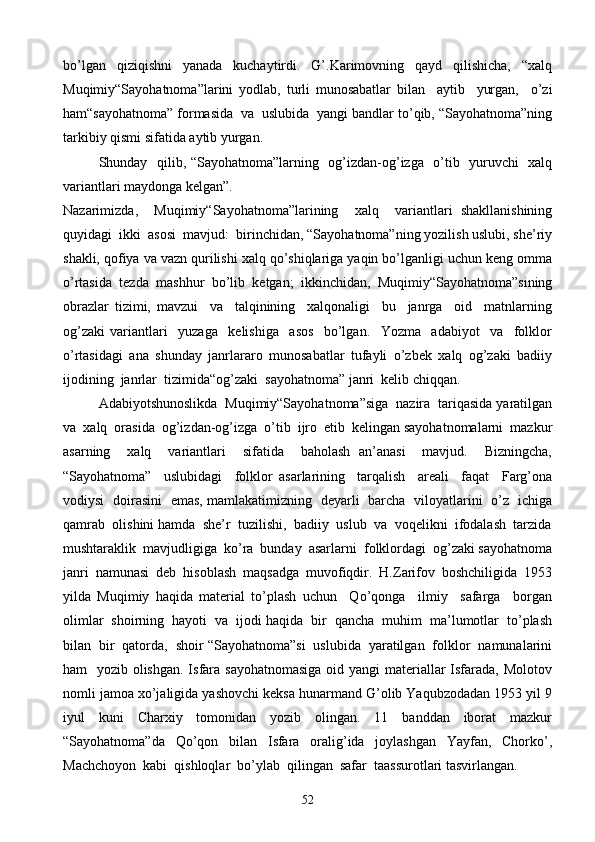 bo’lgan   qiziqishni   yanada   kuchaytirdi.   G’.Karimovning   qayd   qilishicha,   “xalq
Muqimiy“Sayohatnoma”larini   yodlab,   turli   munosabatlar   bilan     aytib     yurgan,     o’zi
ham“sayohatnoma” formasida  va  uslubida  yangi bandlar to’qib, “Sayohatnoma”ning
tarkibiy qismi sifatida aytib yurgan.
Shunday   qilib, “Sayohatnoma”larning   og’izdan-og’izga   o’tib   yuruvchi   xalq
variantlari maydonga kelgan”.
Nazarimizda,     Muqimiy“Sayohatnoma”larining     xalq     variantlari   shakllanishining
quyidagi  ikki  asosi  mavjud:  birinchidan, “Sayohatnoma”ning yozilish uslubi, she’riy
shakli, qofiya va vazn qurilishi xalq qo’shiqlariga yaqin bo’lganligi uchun keng omma
o’rtasida   tezda   mashhur   bo’lib   ketgan;   ikkinchidan,   Muqimiy“Sayohatnoma”sining
obrazlar   tizimi,   mavzui     va     talqinining     xalqonaligi     bu     janrga     oid     matnlarning
og’zaki   variantlari     yuzaga     kelishiga     asos     bo’lgan.     Yozma     adabiyot     va     folklor
o’rtasidagi   ana   shunday   janrlararo   munosabatlar   tufayli   o’zbek   xalq   og’zaki   badiiy
ijodining  janrlar  tizimida“og’zaki  sayohatnoma” janri  kelib chiqqan.
Adabiyotshunoslikda  Muqimiy“Sayohatnoma”siga  nazira  tariqasida yaratilgan
va  xalq  orasida  og’izdan-og’izga  o’tib  ijro  etib  kelingan sayohatnomalarni  mazkur
asarning     xalq     variantlari     sifatida     baholash   an’anasi     mavjud.     Bizningcha,
“Sayohatnoma”     uslubidagi     folklor   asarlarining     tarqalish     areali     faqat     Farg’ona
vodiysi   doirasini   emas, mamlakatimizning   deyarli   barcha   viloyatlarini   o’z   ichiga
qamrab  olishini hamda  she’r  tuzilishi,  badiiy  uslub  va  voqelikni  ifodalash  tarzida
mushtaraklik  mavjudligiga  ko’ra  bunday  asarlarni  folklordagi  og’zaki sayohatnoma
janri   namunasi   deb   hisoblash   maqsadga   muvofiqdir.   H.Zarifov   boshchiligida   1953
yilda   Muqimiy   haqida   material   to’plash   uchun     Qo’qonga     ilmiy     safarga     borgan
olimlar  shoirning  hayoti  va  ijodi haqida  bir  qancha  muhim  ma’lumotlar  to’plash
bilan  bir  qatorda,  shoir “Sayohatnoma”si  uslubida  yaratilgan  folklor  namunalarini
ham   yozib olishgan. Isfara sayohatnomasiga oid yangi materiallar Isfarada, Molotov
nomli jamoa xo’jaligida yashovchi keksa hunarmand G’olib Yaqubzodadan 1953 yil 9
iyul   kuni   Charxiy   tomonidan   yozib   olingan.   11   banddan   iborat   mazkur
“Sayohatnoma”da   Qo’qon   bilan   Isfara   oralig’ida   joylashgan   Yayfan,   Chorko’,
Machchoyon  kabi  qishloqlar  bo’ylab  qilingan  safar  taassurotlari tasvirlangan.
52