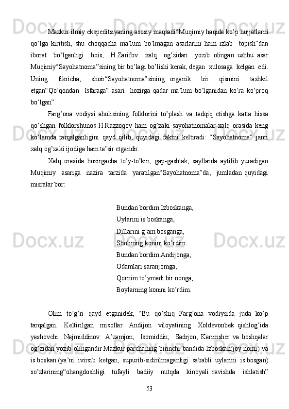 Mazkur ilmiy ekspeditsiyaning asosiy maqsadi“Muqimiy haqida ko’p hujjatlarni
qo’lga   kiritish,   shu   choqqacha   ma’lum   bo’lmagan   asarlarini   ham   izlab     topish”dan
iborat     bo’lganligi     bois,     H.Zarifov     xalq     og’zidan     yozib   olingan   ushbu   asar
Muqimiy“Sayohatnoma”sining bir bo’lagi bo’lishi kerak, degan  xulosaga  kelgan  edi.
Uning     fikricha,     shoir“Sayohatnoma”sining   organik     bir     qismini     tashkil
etgan“Qo’qondan     Isfaraga”   asari     hozirga   qadar   ma’lum   bo’lganidan   ko’ra   ko’proq
bo’lgan”.
Farg’ona   vodiysi   aholisining   folklorini   to’plash   va   tadqiq   etishga   katta   hissa
qo’shgan   folklorshunos   H.Razzoqov   ham   og’zaki   sayohatnomalar   xalq   orasida   keng
ko’lamda   tarqalganligini   qayd   qilib,   quyidagi   faktni   keltiradi:   “Sayohatnoma”   janri
xalq og’zaki ijodiga ham ta’sir etgandir.
Xalq   orasida   hozirgacha   to’y-to’kin,   gap-gashtak,   sayllarda   aytilib   yuradigan
Muqimiy     asariga     nazira     tarzida     yaratilgan“Sayohatnoma”da,     jumladan   quyidagi
misralar bor:
Bundan bordim Izboskanga,
  Uylarini is boskanga,
    Dillarini g’am bosganga,
       Sholining konini ko’rdim.
         Bundan bordim Andijonga,
Odamlari saranjomga,
         Qornim to’ymadi bir nonga,
         Boylarning konini ko’rdim.
Olim   to’g’ri   qayd   etganidek,   “Bu   qo’shiq   Farg’ona   vodiysida   juda   ko’p
tarqalgan.     Keltirilgan     misollar     Andijon     viloyatining     Xoldevonbek   qishlog’ida
yashovchi     Najmiddinov     A’zamjon,     Isomiddin,     Sadrjon,   Karimsher   va   boshqalar
og’zidan yozib olingandir Mazkur parchaning birinchi bandida Izboskan(joy nomi) va
is boskan (ya’ni  ivirsib  ketgan,  supurib-sidirilmaganligi  sababli  uylarini  is bosgan)
so’zlarining“ohangdoshligi     tufayli     badiiy     nutqda     kinoyali   ravishda     ishlatish”
53 