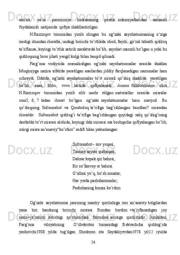 san’ati,     ya’ni     paronimiya     hodisasining     poetik   imkoniyatlaridan     samarali
foydalanish  natijasida  qofiya shakllantirilgan.
H.Razzoqov   tomonidan   yozib   olingan   bu   og’zaki   sayohatnomaning   o’ziga
xosligi shundan iboratki, undagi birinchi to’rtlikda obod, fayzli, go’zal tabiatli qishloq
ta’riflansa, keyingi to’rtlik satirik xarakterda bo’lib, sayohat manzili bo’lgan u yoki bu
qishloqning biror jihati yengil kulgi bilan tanqid qilinadi.
Farg’ona   vodiysida   ommalashgan   og’zaki   sayohatnomalar   orasida   shaklan
Muqimiyga   nazira   sifatida   yaratilgan   asarlardan   jiddiy   farqlanadigan   namunalar   ham
uchraydi.   Odatda,   og’zaki   sayohatnomalar   to’rt   misrali   qo’shiq   shaklida     yaratilgan
bo’lib,     aaas,     bbbs,     vvvs     tarzida     qofiyalanadi.     Ammo   folklorshunos     olim
H.Razzoqov     tomonidan     yozib     olib     nashr     etilgan   materiallar     orasida     misralar
soni5,   6,   7   tadan     iborat     bo’lgan     og’zaki   sayohatnomalar     ham     mavjud.     Bu
qo’shiqning   Sultonrabot   va   Qorabuloq ta’rifiga   bag’ishlangan   bandlari7   misradan
iboratdir.     Sultonrabot   qishlog’i   ta’rifiga   bag’ishlangan   quyidagi   xalq   qo’shig’ining
dastlabki to’rt misrasi alohida, keyingi ikki misrasi esa boshqacha qofiyalangan bo’lib,
oxirgi misra an’anaviy“ko’rdim” radifi bilan yakunlangan:
Sultonrabot– suv yoqasi,
   Tinmay sayrar qurbaqasi,
  Dahsar kepak qiz bahosi,
Bir so’lkavoy er bahosi.
    G’allasi yo’q, bo’sh xonalar,
Har yerda pashshaxonalar,
      Pashshaning konini ko’rdim.
Og’zaki  sayohatnoma  janrining  mantiy  qurilishiga  xos  an’anaviy belgilardan
yana     biri     bandning     birinchi     misrasi     Bundan     bordim   +ta’riflanadigan     joy
nomi+jo’nalish     kelishigi     qo’shimchasi     formulasi   asosiga     qurilishidir.     Jumladan,
Farg’ona     viloyatining     O’zbekiston   tumanidagi   Bekvachcha   qishlog’ida
yashovchi1908   yilda   tug’ilgan   Shodmon   ota   Saydaliyevdan1978   yil12   iyulda
54 