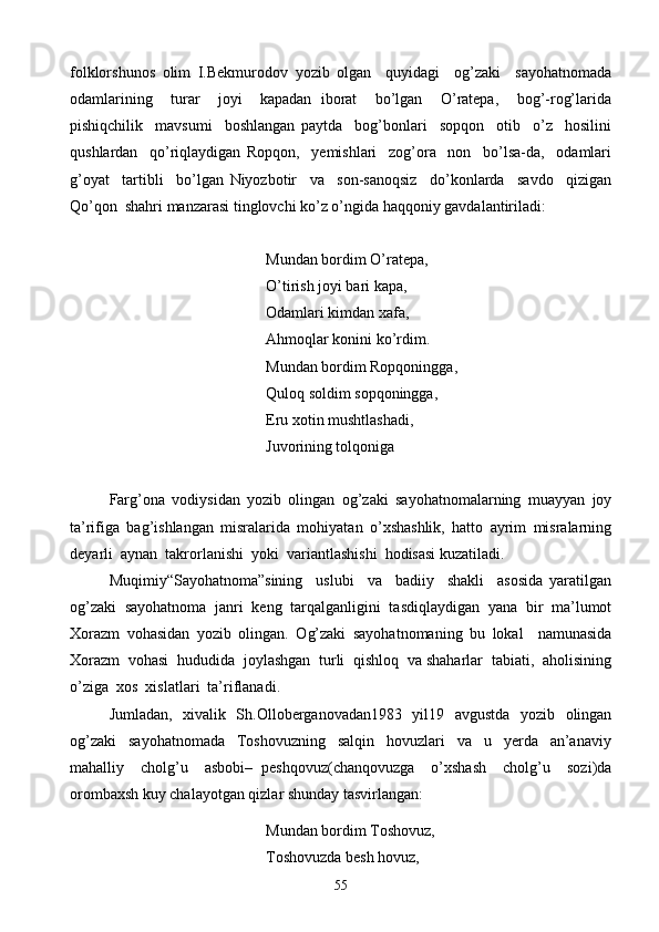 folklorshunos   olim   I.Bekmurodov   yozib   olgan     quyidagi     og’zaki     sayohatnomada
odamlarining     turar     joyi     kapadan   iborat     bo’lgan     O’ratepa,     bog’-rog’larida
pishiqchilik     mavsumi     boshlangan   paytda     bog’bonlari     sopqon     otib     o’z     hosilini
qushlardan     qo’riqlaydigan   Ropqon,     yemishlari     zog’ora     non     bo’lsa-da,     odamlari
g’oyat     tartibli     bo’lgan   Niyozbotir     va     son-sanoqsiz     do’konlarda     savdo     qizigan
Qo’qon  shahri manzarasi tinglovchi ko’z o’ngida haqqoniy gavdalantiriladi:
    Mundan bordim O’ratepa,
   O’tirish joyi bari kapa,
Odamlari kimdan xafa,
    Ahmoqlar konini ko’rdim.
           Mundan bordim Ropqoningga,
       Quloq soldim sopqoningga,
  Eru xotin mushtlashadi,
Juvorining tolqoniga
Farg’ona   vodiysidan   yozib   olingan   og’zaki   sayohatnomalarning   muayyan   joy
ta’rifiga   bag’ishlangan   misralarida   mohiyatan   o’xshashlik,   hatto   ayrim   misralarning
deyarli  aynan  takrorlanishi  yoki  variantlashishi  hodisasi kuzatiladi.
Muqimiy“Sayohatnoma”sining     uslubi     va     badiiy     shakli     asosida   yaratilgan
og’zaki   sayohatnoma   janri   keng   tarqalganligini   tasdiqlaydigan   yana   bir   ma’lumot
Xorazm   vohasidan   yozib   olingan.   Og’zaki   sayohatnomaning   bu   lokal     namunasida
Xorazm  vohasi  hududida  joylashgan  turli  qishloq  va shaharlar  tabiati,  aholisining
o’ziga  xos  xislatlari  ta’riflanadi.
Jumladan,   xivalik   Sh.Olloberganovadan1983   yil19   avgustda   yozib   olingan
og’zaki     sayohatnomada     Toshovuzning     salqin     hovuzlari     va     u     yerda     an’anaviy
mahalliy     cholg’u     asbobi–   peshqovuz(chanqovuzga     o’xshash     cholg’u     sozi)da
orombaxsh kuy chalayotgan qizlar shunday tasvirlangan:
       Mundan bordim Toshovuz,
  Toshovuzda besh hovuz,
55 