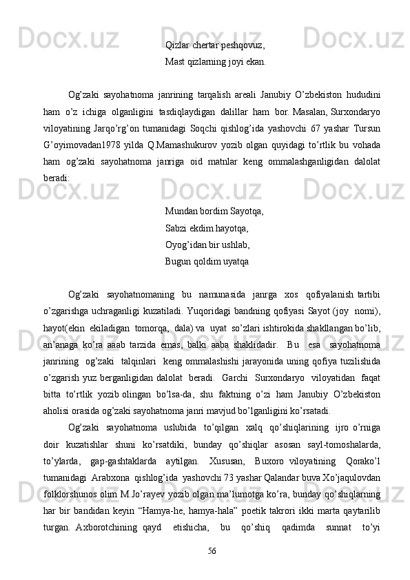       Qizlar chertar peshqovuz,
           Mast qizlarning joyi ekan.
Og’zaki   sayohatnoma   janrining   tarqalish   areali   Janubiy   O’zbekiston   hududini
ham  o’z  ichiga  olganligini  tasdiqlaydigan  dalillar  ham  bor. Masalan, Surxondaryo
viloyatining   Jarqo’rg’on   tumanidagi   Soqchi   qishlog’ida   yashovchi   67   yashar   Tursun
G’oyimovadan1978   yilda   Q.Mamashukurov   yozib   olgan   quyidagi   to’rtlik   bu   vohada
ham   og’zaki   sayohatnoma   janriga   oid   matnlar   keng   ommalashganligidan   dalolat
beradi:
       Mundan bordim Sayotqa,
Sabzi ekdim hayotqa,
Oyog’idan bir ushlab,
Bugun qoldim uyatqa
Og’zaki     sayohatnomaning     bu     namunasida     janrga     xos     qofiyalanish   tartibi
o’zgarishga uchraganligi kuzatiladi. Yuqoridagi  bandning qofiyasi  Sayot (joy   nomi),
hayot(ekin  ekiladigan  tomorqa,  dala) va  uyat  so’zlari ishtirokida shakllangan bo’lib,
an’anaga   ko’ra   aaab   tarzida   emas,   balki   aaba   shaklidadir.     Bu     esa     sayohatnoma
janrining     og’zaki     talqinlari     keng   ommalashishi   jarayonida   uning   qofiya   tuzilishida
o’zgarish yuz berganligidan dalolat   beradi.   Garchi    Surxondaryo   viloyatidan   faqat
bitta  to’rtlik  yozib olingan  bo’lsa-da,  shu  faktning  o’zi  ham  Janubiy  O’zbekiston
aholisi orasida og’zaki sayohatnoma janri mavjud bo’lganligini ko’rsatadi.
Og’zaki     sayohatnoma     uslubida     to’qilgan     xalq     qo’shiqlarining     ijro   o’rniga
doir   kuzatishlar   shuni   ko’rsatdiki,   bunday   qo’shiqlar   asosan   sayl-tomoshalarda,
to’ylarda,     gap-gashtaklarda     aytilgan.     Xususan,     Buxoro   viloyatining     Qorako’l
tumanidagi  Arabxona  qishlog’ida  yashovchi 73 yashar Qalandar buva Xo’jaqulovdan
folklorshunos olim M.Jo’rayev yozib olgan ma’lumotga ko’ra, bunday qo’shiqlarning
har   bir   bandidan   keyin   “Hamya-he,   hamya-hala”   poetik   takrori   ikki   marta   qaytarilib
turgan.   Axborotchining   qayd     etishicha,     bu     qo’shiq     qadimda     sunnat     to’yi
56 