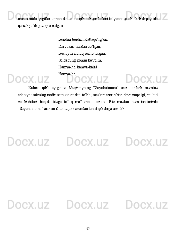 marosimida  yigitlar tomonidan xatna qilinadigan bolani to’yxonaga olib kelish paytida
qarsak jo’rligida ijro etilgan:
            Bundan bordim Kattaqo’rg’on,
Darvozasi nurdan bo’lgan,
                Besh yuz miltiq osilib turgan,
       Soldatning konini ko’rdim,
Hamya-he, hamya-hala!
Hamya-he,
Xulosa   qilib   aytganda   Muqimiyning   “Sayohatnoma”   asari   o’zbek   mumtoz
adabiyotimizning nodir namunalaridan to’lib, mazkur asar o’sha davr voqeligi, muhiti
va   kishilari   haqida   bizga   to’liq   ma’lumot     beradi.   Biz   mazkur   kurs   ishiimizda
“Sayohatnoma” asarini shu nuqtai nazardan tahlil qilishiga urindik.
57 