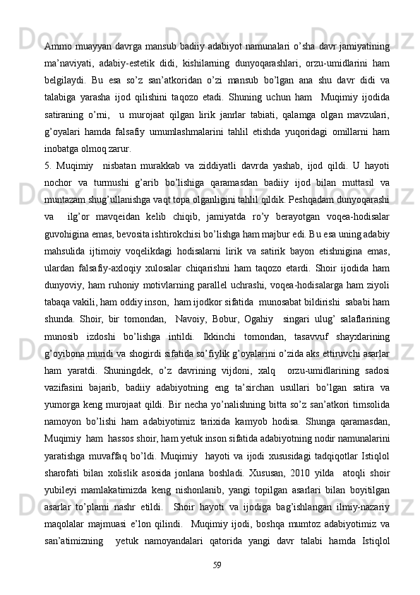 Ammo  muayyan   davrga  mansub   badiiy   adabiyot   namunalari   o’sha   davr   jamiyatining
ma’naviyati,   adabiy-estetik   didi,   kishilarning   dunyoqarashlari,   orzu-umidlarini   ham
belgilaydi.   Bu   esa   so’z   san’atkoridan   o’zi   mansub   bo’lgan   ana   shu   davr   didi   va
talabiga   yarasha   ijod   qilishini   taqozo   etadi.   Shuning   uchun   ham     Muqimiy   ijodida
satiraning   o’rni,     u   murojaat   qilgan   lirik   janrlar   tabiati,   qalamga   olgan   mavzulari,
g’oyalari   hamda   falsafiy   umumlashmalarini   tahlil   etishda   yuqoridagi   omillarni   ham
inobatga olmoq zarur.
5.   Muqimiy     nisbatan   murakkab   va   ziddiyatli   davrda   yashab,   ijod   qildi.   U   hayoti
nochor   va   turmushi   g’arib   bo’lishiga   qaramasdan   badiiy   ijod   bilan   muttasil   va
muntazam shug’ullanishga vaqt topa olganligini tahlil qildik. Peshqadam dunyoqarashi
va     ilg’or   mavqeidan   kelib   chiqib,   jamiyatda   ro’y   berayotgan   voqea-hodisalar
guvohigina emas, bevosita ishtirokchisi bo’lishga ham majbur edi. Bu esa uning adabiy
mahsulida   ijtimoiy   voqelikdagi   hodisalarni   lirik   va   satirik   bayon   etishnigina   emas,
ulardan   falsafiy-axloqiy   xulosalar   chiqarishni   ham   taqozo   etardi.   Shoir   ijodida   ham
dunyoviy,   ham   ruhoniy   motivlarning   parallel   uchrashi,   voqea-hodisalarga   ham   ziyoli
tabaqa vakili, ham oddiy inson,  ham ijodkor sifatida  munosabat bildirishi  sababi ham
shunda.   Shoir,   bir   tomondan,     Navoiy,   Bobur,   Ogahiy     singari   ulug’   salaflarining
munosib   izdoshi   bo’lishga   intildi.   Ikkinchi   tomondan,   tasavvuf   shayxlarining
g’oyibona muridi va shogirdi sifatida so’fiylik g’oyalarini o’zida aks ettiruvchi asarlar
ham   yaratdi.   Shuningdek,   o’z   davrining   vijdoni,   xalq     orzu-umidlarining   sadosi
vazifasini   bajarib,   badiiy   adabiyotning   eng   ta’sirchan   usullari   bo’lgan   satira   va
yumorga  keng   murojaat  qildi.  Bir   necha  yo’nalishning  bitta  so’z   san’atkori  timsolida
namoyon   bo’lishi   ham   adabiyotimiz   tarixida   kamyob   hodisa.   Shunga   qaramasdan,
Muqimiy  ham  hassos shoir, ham yetuk inson sifatida adabiyotning nodir namunalarini
yaratishga   muvaffaq   bo’ldi.   Muqimiy     hayoti   va   ijodi   xususidagi   tadqiqotlar   Istiqlol
sharofati   bilan   xolislik   asosida   jonlana   boshladi.   Xususan,   2010   yilda     atoqli   shoir
yubileyi   mamlakatimizda   keng   nishonlanib,   yangi   topilgan   asarlari   bilan   boyitilgan
asarlar   to’plami   nashr   etildi.     Shoir   hayoti   va   ijodiga   bag’ishlangan   ilmiy-nazariy
maqolalar   majmuasi   e’lon   qilindi.     Muqimiy   ijodi,   boshqa   mumtoz   adabiyotimiz   va
san’atimizning     yetuk   namoyandalari   qatorida   yangi   davr   talabi   hamda   Istiqlol
59